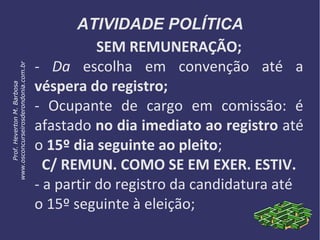 ATIVIDADE POLÍTICA
SEM REMUNERAÇÃO;
- Da escolha em convenção até a
véspera do registro;
- Ocupante de cargo em comissão: é
afastado no dia imediato ao registro até
o 15º dia seguinte ao pleito;
C/ REMUN. COMO SE EM EXER. ESTIV.
- a partir do registro da candidatura até
o 15º seguinte à eleição;
Prof.HevertonM.Barbosa
www.osconcurseirosderondonia.com.br
 