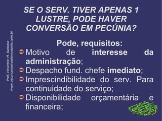 SE O SERV. TIVER APENAS 1
LUSTRE, PODE HAVER
CONVERSÃO EM PECÚNIA?
Pode, requisitos:
➲ Motivo de interesse da
administração;
➲ Despacho fund. chefe imediato;
➲ Imprescindibilidade do serv. Para
continuidade do serviço;
➲ Disponibilidade orçamentária e
financeira;
Prof.HevertonM.Barbosa
www.osconcurseirosderondonia.com.br
 