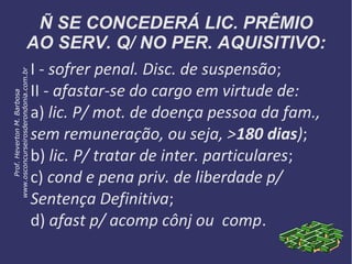 Ñ SE CONCEDERÁ LIC. PRÊMIO
AO SERV. Q/ NO PER. AQUISITIVO:
I - sofrer penal. Disc. de suspensão;
II - afastar-se do cargo em virtude de:
a) lic. P/ mot. de doença pessoa da fam.,
sem remuneração, ou seja, >180 dias);
b) lic. P/ tratar de inter. particulares;
c) cond e pena priv. de liberdade p/
Sentença Definitiva;
d) afast p/ acomp cônj ou comp.
Prof.HevertonM.Barbosa
www.osconcurseirosderondonia.com.br
 