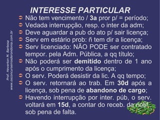 INTERESSE PARTICULAR
➲ Não tem vencimento / 3a pror p/ = período;
➲ Vedada interrupção, resp. o inter da adm;
➲ Deve aguardar a pub do ato p/ sair licença;
➲ Serv em estário prob: ñ tem dir a licença;
➲ Serv licenciado: NÃO PODE ser contratado
tempor. pela Adm. Pública, a qq título;
➲ Não poderá ser demitido dentro de 1 ano
após o cumprimento da licença;
➲ O serv. Poderá desistir da lic. A qq tempo;
➲ O serv. retornará ao trab. Em 30d após a
licença, sob pena de abandono de cargo;
➲ Havendo interrupção por inter. púb, o serv.
voltará em 15d, a contar do receb. da notif.,
sob pena de falta.
Prof.HevertonM.Barbosa
www.osconcurseirosderondonia.com.br
 