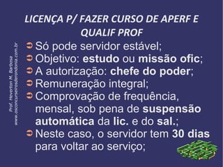 LICENÇA P/ FAZER CURSO DE APERF E
QUALIF PROF
➲ Só pode servidor estável;
➲ Objetivo: estudo ou missão ofic;
➲ A autorização: chefe do poder;
➲ Remuneração integral;
➲ Comprovação de frequência,
mensal, sob pena de suspensão
automática da lic. e do sal.;
➲ Neste caso, o servidor tem 30 dias
para voltar ao serviço;
Prof.HevertonM.Barbosa
www.osconcurseirosderondonia.com.br
 