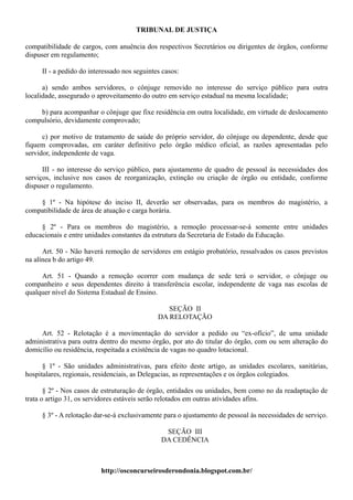 TRIBUNAL DE JUSTIÇA

compatibilidade de cargos, com anuência dos respectivos Secretários ou dirigentes de órgãos, conforme
dispuser em regulamento;

     II - a pedido do interessado nos seguintes casos:

      a) sendo ambos servidores, o cônjuge removido no interesse do serviço público para outra
localidade, assegurado o aproveitamento do outro em serviço estadual na mesma localidade;

    b) para acompanhar o cônjuge que fixe residência em outra localidade, em virtude de deslocamento
compulsório, devidamente comprovado;

      c) por motivo de tratamento de saúde do próprio servidor, do cônjuge ou dependente, desde que
fiquem comprovadas, em caráter definitivo pelo órgão médico oficial, as razões apresentadas pelo
servidor, independente de vaga.

      III - no interesse do serviço público, para ajustamento de quadro de pessoal às necessidades dos
serviços, inclusive nos casos de reorganização, extinção ou criação de órgão ou entidade, conforme
dispuser o regulamento.

    § 1º - Na hipótese do inciso II, deverão ser observadas, para os membros do magistério, a
compatibilidade de área de atuação e carga horária.

     § 2º - Para os membros do magistério, a remoção processar-se-á somente entre unidades
educacionais e entre unidades constantes da estrutura da Secretaria de Estado da Educação.

      Art. 50 - Não haverá remoção de servidores em estágio probatório, ressalvados os casos previstos
na alínea b do artigo 49.

     Art. 51 - Quando a remoção ocorrer com mudança de sede terá o servidor, o cônjuge ou
companheiro e seus dependentes direito à transferência escolar, independente de vaga nas escolas de
qualquer nível do Sistema Estadual de Ensino.

                                                 SEÇÃO II
                                              DA RELOTAÇÃO

     Art. 52 - Relotação é a movimentação do servidor a pedido ou “ex-ofício”, de uma unidade
administrativa para outra dentro do mesmo órgão, por ato do titular do órgão, com ou sem alteração do
domicílio ou residência, respeitada a existência de vagas no quadro lotacional.

      § 1º - São unidades administrativas, para efeito deste artigo, as unidades escolares, sanitárias,
hospitalares, regionais, residenciais, as Delegacias, as representações e os órgãos colegiados.

       § 2º - Nos casos de estruturação de órgão, entidades ou unidades, bem como no da readaptação de
trata o artigo 31, os servidores estáveis serão relotados em outras atividades afins.

     § 3º - A relotação dar-se-á exclusivamente para o ajustamento de pessoal às necessidades de serviço.

                                                SEÇÃO III
                                               DA CEDÊNCIA



                          http://osconcurseirosderondonia.blogspot.com.br/
 