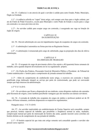 TRIBUNAL DE JUSTIÇA

     Art. 53 - Cedência é o ato através do qual o servidor é cedido para outro Estado, Poder, Município,
Órgão ou Entidade.

      § 1º - A cedência referida no “caput” deste artigo, será sempre sem ônus para o órgão cedente, por
ato do Chefe do Poder Executivo, exceto para Município e outro Poder do Estado e exceto para o cargo
em comissão e os casos previstos em leis.

     § 2º - Ao servidor cedido para ocupar cargo em comissão, é assegurada sua vaga na lotação do
órgão de origem.

                                              CAPÍTULO IV
                                            DA SUBSTITUIÇÃO

     Art. 54 - Haverá substituição em caso de impedimentos legais de ocupantes de cargos em comissão.

     § 1º - A substituição é automática na forma prevista no Regimento Interno.

      § 2º - A substituição é remunerada pelo cargo do substituído, paga na proporção dos dias de efetiva
substituição.

                                             CAPÍTULO V
                                       DA JORNADA DE TRABALHO

      Art. 55 - O ocupante de cargo de provimento efetivo fica sujeito a 40 (quarenta) horas semanais de
trabalho, salvo quando disposto diversamente em lei ou regulamento próprio.

     § 1º - Os Chefes dos Poderes, Procurador Geral do Ministério Público e Presidente do Tribunal de
Contas estabelecerão o horário para o cumprimento de jornada semanal de trabalho.

       § 2º - Além do cumprimento do estabelecido neste artigo, o exercício em comissão e função
gratificada exige dedicação integral ao serviço por parte do comissionado, que pode ser convocado
sempre que haja interesse da administração.

     § 3º V E T A D O.

      § 4º - Os servidores que ficam a disposição de seu sindicato, como dirigentes sindicais são onerados
pela Secretaria de origem, como também perceberão vantagens que são inerentes aos demais servidores.

      Art. 56 - A jornada de trabalho dos ocupantes de cargos de médico e professor poderá ser de 20
horas e 40 horas semanais, conforme dispuserem os respectivos regulamentos.

     Parágrafo único - V E T A D O.

      Art. 57 - Ao servidor matriculado em estabelecimento de Ensino Superior será concedido, sempre
que possível, horário especial de trabalho que possibilite a freqüência normal às aulas, mediante,
comprovação mensal por parte do interessado do horário das aulas, quando inexistir curso correlato em
horário distinto ao do cumprimento de sua jornada de trabalho.

     § 1º - O horário especial de que trata este artigo somente será concedido quando o servidor não
possuir curso superior.


                          http://osconcurseirosderondonia.blogspot.com.br/
 