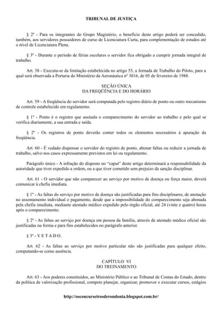 TRIBUNAL DE JUSTIÇA


      § 2º - Para os integrantes do Grupo Magistério, o benefício deste artigo poderá ser concedido,
também, aos servidores possuidores de curso de Licenciatura Curta, para complementação de estudos até
o nível de Licenciatura Plena.

      § 3º - Durante o período de férias escolares o servidor fica obrigado a cumprir jornada integral de
trabalho.

      Art. 58 - Executa-se da limitação estabelecida no artigo 55, a Jornada de Trabalho do Piloto, para a
qual será observada a Portaria do Ministério da Aeronáutica nº 3016, de 05 de fevereiro de 1988.

                                            SEÇÃO ÚNICA
                                     DA FREQÜÊNCIA E DO HORÁRIO

     Art. 59 - A freqüência do servidor será computada pelo registro diário de ponto ou outro mecanismo
de controle estabelecido em regulamento.

      § 1º - Ponto é o registro que assinala o comparecimento do servidor ao trabalho e pelo qual se
verifica diariamente, a sua entrada e saída.

      § 2º - Os registros de ponto deverão conter todos os elementos necessários à apuração da
freqüência.

      Art. 60 - É vedado dispensar o servidor do registro de ponto, abonar faltas ou reduzir a jornada de
trabalho, salvo nos casos expressamente previstos em lei ou regulamento.

      Parágrafo único - A infração do disposto no “caput” deste artigo determinará a responsabilidade da
autoridade que tiver expedido a ordem, ou a que tiver cometido sem prejuízo da sanção disciplinar.

    Art. 61 - O servidor que não comparecer ao serviço por motivo de doença ou força maior, deverá
comunicar à chefia imediata.

      § 1º - As faltas do serviço por motivo de doença são justificadas para fins disciplinares, de anotação
no assentamento individual e pagamento, desde que a impossibilidade do comparecimento seja abonada
pela chefia imediata, mediante atestado médico expedido pelo órgão oficial, até 24 (vinte e quatro) horas
após o comparecimento.

       § 2º - As faltas ao serviço por doença em pessoa da família, através de atestado médico oficial são
justificadas na forma e para fins estabelecidos no parágrafo anterior.

      § 3º - V E T A D O.

    Art. 62 - As faltas ao serviço por motivo particular não são justificadas para qualquer efeito,
computando-se como ausência.

                                               CAPÍTULO VI
                                             DO TREINAMENTO

     Art. 63 - Aos poderes constituídos, ao Ministério Público e ao Tribunal de Contas do Estado, dentro
da política de valorização profissional, compete planejar, organizar, promover e executar cursos, estágios


                            http://osconcurseirosderondonia.blogspot.com.br/
 