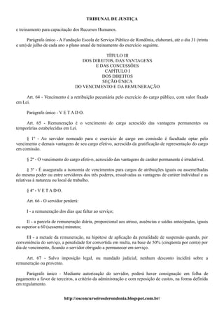 TRIBUNAL DE JUSTIÇA

e treinamento para capacitação dos Recursos Humanos.

     Parágrafo único - A Fundação Escola de Serviço Público de Rondônia, elaborará, até o dia 31 (trinta
e um) de julho de cada ano o plano anual de treinamento do exercício seguinte.

                                             TÍTULO III
                                   DOS DIREITOS, DAS VANTAGENS
                                        E DAS CONCESSÕES
                                            CAPÍTULO I
                                           DOS DIREITOS
                                           SEÇÃO ÚNICA
                                DO VENCIMENTO E DA REMUNERAÇÃO

     Art. 64 - Vencimento é a retribuição pecuniária pelo exercício do cargo público, com valor fixado
em Lei.

     Parágrafo único - V E T A D O.

     Art. 65 - Remuneração é o vencimento do cargo acrescido das vantagens permanentes ou
temporárias estabelecidas em Lei.

     § 1º - Ao servidor nomeado para o exercício de cargo em comissão é facultado optar pelo
vencimento e demais vantagens de seu cargo efetivo, acrescido da gratificação de representação do cargo
em comissão.

     § 2º - O vencimento do cargo efetivo, acrescido das vantagens de caráter permanente é irredutível.

       § 3º - É assegurada a isonomia de vencimentos para cargos de atribuições iguais ou assemelhadas
do mesmo poder ou entre servidores dos três poderes, ressalvadas as vantagens de caráter individual e as
relativas à natureza ou local de trabalho.

     § 4º - V E T A D O.

     Art. 66 - O servidor perderá:

     I - a remuneração dos dias que faltar ao serviço;

     II - a parcela de remuneração diária, proporcional aos atraso, ausências e saídas antecipadas, iguais
ou superior a 60 (sessenta) minutos;

      III - a metade da remuneração, na hipótese de aplicação da penalidade de suspensão quando, por
conveniência do serviço, a penalidade for convertida em multa, na base de 50% (cinqüenta por cento) por
dia de vencimento, ficando o servidor obrigado a permanecer em serviço.

     Art. 67 - Salvo imposição legal, ou mandado judicial, nenhum desconto incidirá sobre a
remuneração ou provento.

     Parágrafo único - Mediante autorização do servidor, poderá haver consignação em folha de
pagamento a favor de terceiros, a critério da administração e com reposição de custos, na forma definida
em regulamento.


                           http://osconcurseirosderondonia.blogspot.com.br/
 