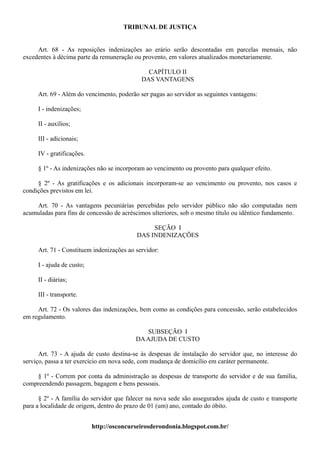 TRIBUNAL DE JUSTIÇA


     Art. 68 - As reposições indenizações ao erário serão descontadas em parcelas mensais, não
excedentes à décima parte da remuneração ou provento, em valores atualizados monetariamente.

                                              CAPÍTULO II
                                            DAS VANTAGENS

     Art. 69 - Além do vencimento, poderão ser pagas ao servidor as seguintes vantagens:

     I - indenizações;

     II - auxílios;

     III - adicionais;

     IV - gratificações.

     § 1º - As indenizações não se incorporam ao vencimento ou provento para qualquer efeito.

     § 2º - As gratificações e os adicionais incorporam-se ao vencimento ou provento, nos casos e
condições previstos em lei.

    Art. 70 - As vantagens pecuniárias percebidas pelo servidor público não são computadas nem
acumuladas para fins de concessão de acréscimos ulteriores, sob o mesmo título ou idêntico fundamento.

                                               SEÇÃO I
                                          DAS INDENIZAÇÕES

     Art. 71 - Constituem indenizações ao servidor:

     I - ajuda de custo;

     II - diárias;

     III - transporte.

     Art. 72 - Os valores das indenizações, bem como as condições para concessão, serão estabelecidos
em regulamento.

                                             SUBSEÇÃO I
                                          DA AJUDA DE CUSTO

      Art. 73 - A ajuda de custo destina-se às despesas de instalação do servidor que, no interesse do
serviço, passa a ter exercício em nova sede, com mudança de domicílio em caráter permanente.

    § 1º - Correm por conta da administração as despesas de transporte do servidor e de sua família,
compreendendo passagem, bagagem e bens pessoais.

      § 2º - A família do servidor que falecer na nova sede são assegurados ajuda de custo e transporte
para a localidade de origem, dentro do prazo de 01 (um) ano, contado do óbito.


                           http://osconcurseirosderondonia.blogspot.com.br/
 