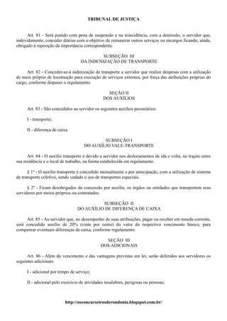 TRIBUNAL DE JUSTIÇA


      Art. 81 - Será punido com pena de suspensão e na reincidência, com a demissão, o servidor que,
indevidamente, conceder diárias com o objetivo de remunerar outros serviços ou encargos ficando, ainda,
obrigado à reposição da importância correspondente.

                                            SUBSEÇÃO III
                                   DA INDENIZAÇÃO DE TRANSPORTE

      Art. 82 - Conceder-se-á indenização de transporte a servidor que realize despesas com a utilização
de meio próprio de locomoção para execução de serviços externos, por força das atribuições próprias do
cargo, conforme dispuser o regulamento.

                                                 SEÇÃO II
                                               DOS AUXÍLIOS

     Art. 83 - São concedidos ao servidor os seguintes auxílios pecuniários:

     I - transporte;

     II - diferença de caixa.

                                             SUBSEÇÃO I
                                     DO AUXÍLIO VALE-TRANSPORTE

      Art. 84 - O auxílio transporte é devido a servidor nos deslocamentos de ida e volta, no trajeto entre
sua residência e o local de trabalho, na forma estabelecida em regulamento.

      § 1º - O auxílio transporte é concedido mensalmente e por antecipação, com a utilização de sistema
de transporte coletivo, sendo vedado o uso de transportes especiais.

      § 2º - Ficam desobrigados da concessão por auxílio, os órgãos ou entidades que transportem seus
servidores por meios próprios ou contratados.

                                           SUBSEÇÃO II
                                 DO AUXÍLIO DE DIFERENÇA DE CAIXA

     Art. 85 - Ao servidor que, no desempenho de suas atribuições, pagar ou receber em moeda corrente,
será concedido auxílio de 20% (vinte por cento) do valor do respectivo vencimento básico, para
compensar eventuais diferenças de caixa, conforme regulamento.

                                                SEÇÃO III
                                              DOS ADICIONAIS

      Art. 86 - Além do vencimento e das vantagens previstas em lei, serão deferidos aos servidores os
seguintes adicionais:

     I - adicional por tempo de serviço;

     II - adicional pelo exercício de atividades insalubres, perigosas ou penosas;



                           http://osconcurseirosderondonia.blogspot.com.br/
 