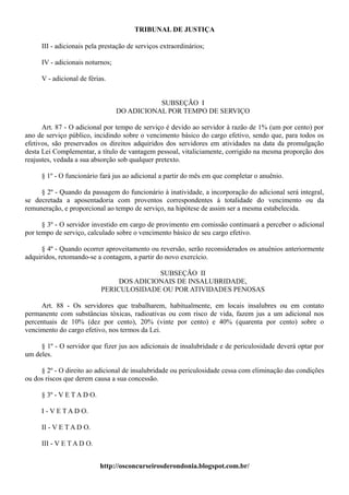 TRIBUNAL DE JUSTIÇA

     III - adicionais pela prestação de serviços extraordinários;

     IV - adicionais noturnos;

     V - adicional de férias.


                                            SUBSEÇÃO I
                                 DO ADICIONAL POR TEMPO DE SERVIÇO

      Art. 87 - O adicional por tempo de serviço é devido ao servidor à razão de 1% (um por cento) por
ano de serviço público, incidindo sobre o vencimento básico do cargo efetivo, sendo que, para todos os
efetivos, são preservados os direitos adquiridos dos servidores em atividades na data da promulgação
desta Lei Complementar, a título de vantagem pessoal, vitaliciamente, corrigido na mesma proporção dos
reajustes, vedada a sua absorção sob qualquer pretexto.

     § 1º - O funcionário fará jus ao adicional a partir do mês em que completar o anuênio.

     § 2º - Quando da passagem do funcionário à inatividade, a incorporação do adicional será integral,
se decretada a aposentadoria com proventos correspondentes à totalidade do vencimento ou da
remuneração, e proporcional ao tempo de serviço, na hipótese de assim ser a mesma estabelecida.

      § 3º - O servidor investido em cargo de provimento em comissão continuará a perceber o adicional
por tempo de serviço, calculado sobre o vencimento básico de seu cargo efetivo.

     § 4º - Quando ocorrer aproveitamento ou reversão, serão reconsiderados os anuênios anteriormente
adquiridos, retomando-se a contagem, a partir do novo exercício.

                                          SUBSEÇÃO II
                                DOS ADICIONAIS DE INSALUBRIDADE,
                           PERICULOSIDADE OU POR ATIVIDADES PENOSAS

     Art. 88 - Os servidores que trabalharem, habitualmente, em locais insalubres ou em contato
permanente com substâncias tóxicas, radioativas ou com risco de vida, fazem jus a um adicional nos
percentuais de 10% (dez por cento), 20% (vinte por cento) e 40% (quarenta por cento) sobre o
vencimento do cargo efetivo, nos termos da Lei.

     § 1º - O servidor que fizer jus aos adicionais de insalubridade e de periculosidade deverá optar por
um deles.

     § 2º - O direito ao adicional de insalubridade ou periculosidade cessa com eliminação das condições
ou dos riscos que derem causa a sua concessão.

     § 3º - V E T A D O.

     I - V E T A D O.

     II - V E T A D O.

     III - V E T A D O.


                           http://osconcurseirosderondonia.blogspot.com.br/
 