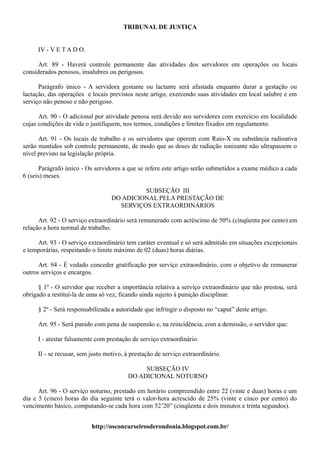 TRIBUNAL DE JUSTIÇA


     IV - V E T A D O.

      Art. 89 - Haverá controle permanente das atividades dos servidores em operações ou locais
considerados penosos, insalubres ou perigosos.

      Parágrafo único - A servidora gestante ou lactante será afastada enquanto durar a gestação ou
lactação, das operações e locais previstos neste artigo, exercendo suas atividades em local salubre e em
serviço não penoso e não perigoso.

      Art. 90 - O adicional por atividade penosa será devido aos servidores com exercício em localidade
cujas condições de vida o justifiquem, nos termos, condições e limites fixados em regulamento.

      Art. 91 - Os locais de trabalho e os servidores que operem com Raio-X ou substância radioativa
serão mantidos sob controle permanente, de modo que as doses de radiação ionizante não ultrapassem o
nível previsto na legislação própria.

      Parágrafo único - Os servidores a que se refere este artigo serão submetidos a exame médico a cada
6 (seis) meses.

                                           SUBSEÇÃO III
                                  DO ADICIONAL PELA PRESTAÇÃO DE
                                    SERVIÇOS EXTRAORDINÁRIOS

      Art. 92 - O serviço extraordinário será remunerado com acréscimo de 50% (cinqüenta por cento) em
relação a hora normal de trabalho.

     Art. 93 - O serviço extraordinário tem caráter eventual e só será admitido em situações excepcionais
e temporárias, respeitando o limite máximo de 02 (duas) horas diárias.

      Art. 94 - É vedado conceder gratificação por serviço extraordinário, com o objetivo de remunerar
outros serviços e encargos.

      § 1º - O servidor que receber a importância relativa a serviço extraordinário que não prestou, será
obrigado a restituí-la de uma só vez, ficando ainda sujeito à punição disciplinar.

     § 2º - Será responsabilizada a autoridade que infringir o disposto no “caput” deste artigo.

     Art. 95 - Será punido com pena de suspensão e, na reincidência, com a demissão, o servidor que:

     I - atestar falsamente com prestação de serviço extraordinário.

     II - se recusar, sem justo motivo, à prestação de serviço extraordinário.

                                             SUBSEÇÃO IV
                                        DO ADICIONAL NOTURNO

      Art. 96 - O serviço noturno, prestado em horário compreendido entre 22 (vinte e duas) horas e um
dia e 5 (cinco) horas do dia seguinte terá o valor-hora acrescido de 25% (vinte e cinco por cento) do
vencimento básico, computando-se cada hora com 52’20” (cinqüenta e dois minutos e trinta segundos).


                          http://osconcurseirosderondonia.blogspot.com.br/
 