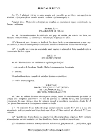 TRIBUNAL DE JUSTIÇA


      Art. 97 - O adicional referido no artigo anterior será concedido aos servidores cujo exercício da
atividade exija a prestação de trabalho noturno, conforme regulamento próprio.

     Parágrafo único - O disposto neste artigo não se aplica aos ocupantes de cargos comissionados ou
funções gratificadas.

                                              SUBSEÇÃO V
                                         DO ADICIONAL DE FÉRIAS

      Art. 98 - Independentemente de solicitação será pago ao servidor, por ocasião das férias, um
adicional correspondente a 1/3 (um terço) da remuneração do período das férias.

     § 1º - No caso de o servidor exercer função de direção ou chefia ou assessoramento ou ocupar cargo
em comissão, a respectiva vantagem será considerada no cálculo do adicional de que trata este artigo.

     § 2º - O servidor em regime de acumulação legal, receberá o adicional de férias calculado sobre a
remuneração dos dois cargos.

                                                SEÇÃO IV
                                           DAS GRATIFICAÇÕES

     Art. 99 - São concedidas aos servidores as seguintes gratificações:

     I - pelo exercício de Função de Direção, Chefia, Assessoramento e Assistência;

     II - natalina;

     III - pela elaboração ou execução de trabalhos técnicos ou científicos;

     IV - outras instituídas por lei.

                                              SUBSEÇÃO I
                                    DA GRATIFICAÇÃO PELO EXERCÍCIO
                                        DE FUNÇÃO DE DIREÇÃO
                                      CHEFIA OU ASSESSORAMENTO

      Art. 100 - Ao servidor investido em função de direção, chefia ou assessoramento que contar 05
(cinco) anos completos consecutivos ou não de exercício na referida função, terá adicionada à
remuneração do cargo efetivo, a título de vantagem pessoal, a importância equivalente à fração de 1/5
(um quinto) da remuneração do cargo em comissão ou função.

      § 1º - O acréscimo de que trata este artigo ocorrerá somente a partir do 5º ano, e a cada ano
subseqüente, será incorporada igual importância equivalente a 1/5 (um quinto) até o limite de 5/5 (cinco
quintos).

     § 2º - Quando mais de uma função ou cargo houver sido desempenhado no período de 01 (um) ano
a importância a ser incorporada terá por base de cálculo a função exercida por maior tempo.

     § 3º - Ocorrendo o exercício de função de nível mais elevado, por período de 12 (doze) meses, após


                           http://osconcurseirosderondonia.blogspot.com.br/
 