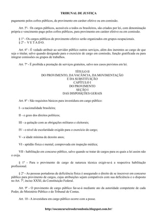 TRIBUNAL DE JUSTIÇA

pagamento pelos cofres públicos, de provimento em caráter efetivo ou em comissão.

      Art. 5º- Os cargos públicos, acessíveis a todos os brasileiros, são criados por lei, com denominação
própria e vencimento pago pelos cofres públicos, para provimento em caráter efetivo ou em comissão.

     § 1º - Os cargos públicos de provimento efetivo serão organizados em grupos ocupacionais.
     § 2º - V E T A D O.

      Art. 6º - É vedado atribuir ao servidor público outros serviços, além dos inerentes ao cargo de que
seja o titular, salvo quando designado para o exercício de cargo em comissão, função gratificada ou para
integrar comissões ou grupos de trabalhos.

     Art. 7º - É proibida a prestação de serviços gratuitos, salvo nos casos previstos em lei.

                                           TÍTULO II
                        DO PROVIMENTO, DA VACÂNCIA, DA MOVIMENTAÇÃO
                                     E DA SUBSTITUIÇÃO
                                         CAPÍTULO I
                                       DO PROVIMENTO
                                            SEÇÃO I
                                   DAS DISPOSIÇÕES GERAIS

     Art. 8º - São requisitos básicos para investidura em cargo público:

     I - a nacionalidade brasileira;

     II - o gozo dos direitos políticos;

     III - a quitação com as obrigações militares e eleitorais;

     IV - o nível de escolaridade exigido para o exercício do cargo;

     V - a idade mínima de dezoito anos;

     VI - aptidão física e mental, comprovada em inspeção médica;

      VII - habilitação em concurso público, salvo quando se tratar de cargos para os quais a lei assim não
o exija.

      § 1º - Para o provimento de cargo de natureza técnica exigir-se-á a respectiva habilitação
profissional.

      § 2º - As pessoas portadoras de deficiência física é assegurado o direito de se inscrever em concurso
público para provimento de cargos, cujas atribuições sejam compatíveis com sua deficiência e o disposto
no Art. 7º, inciso XXXI, da Constituição Federal.

     Art. 9º - O provimento de cargo público far-se-á mediante ato da autoridade competente de cada
Poder, do Ministério Público e do Tribunal de Contas.

     Art. 10 - A investidura em cargo público ocorre com a posse.


                           http://osconcurseirosderondonia.blogspot.com.br/
 