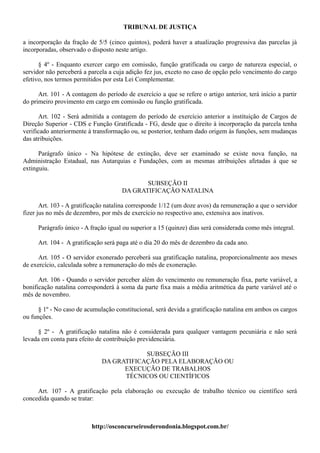 TRIBUNAL DE JUSTIÇA

a incorporação da fração de 5/5 (cinco quintos), poderá haver a atualização progressiva das parcelas já
incorporadas, observado o disposto neste artigo.

      § 4º - Enquanto exercer cargo em comissão, função gratificada ou cargo de natureza especial, o
servidor não perceberá a parcela a cuja adição fez jus, exceto no caso de opção pelo vencimento do cargo
efetivo, nos termos permitidos por esta Lei Complementar.

      Art. 101 - A contagem do período de exercício a que se refere o artigo anterior, terá início a partir
do primeiro provimento em cargo em comissão ou função gratificada.

      Art. 102 - Será admitida a contagem do período de exercício anterior a instituição de Cargos de
Direção Superior - CDS e Função Gratificada - FG, desde que o direito à incorporação da parcela tenha
verificado anteriormente à transformação ou, se posterior, tenham dado origem às funções, sem mudanças
das atribuições.

      Parágrafo único - Na hipótese de extinção, deve ser examinado se existe nova função, na
Administração Estadual, nas Autarquias e Fundações, com as mesmas atribuições afetadas à que se
extinguiu.

                                             SUBSEÇÃO II
                                      DA GRATIFICAÇÃO NATALINA

       Art. 103 - A gratificação natalina corresponde 1/12 (um doze avos) da remuneração a que o servidor
fizer jus no mês de dezembro, por mês de exercício no respectivo ano, extensiva aos inativos.

     Parágrafo único - A fração igual ou superior a 15 (quinze) dias será considerada como mês integral.

     Art. 104 - A gratificação será paga até o dia 20 do mês de dezembro da cada ano.

      Art. 105 - O servidor exonerado perceberá sua gratificação natalina, proporcionalmente aos meses
de exercício, calculada sobre a remuneração do mês de exoneração.

      Art. 106 - Quando o servidor perceber além do vencimento ou remuneração fixa, parte variável, a
bonificação natalina corresponderá à soma da parte fixa mais a média aritmética da parte variável até o
mês de novembro.

      § 1º - No caso de acumulação constitucional, será devida a gratificação natalina em ambos os cargos
ou funções.

     § 2º - A gratificação natalina não é considerada para qualquer vantagem pecuniária e não será
levada em conta para efeito de contribuição previdenciária.

                                          SUBSEÇÃO III
                              DA GRATIFICAÇÃO PELA ELABORAÇÃO OU
                                    EXECUÇÃO DE TRABALHOS
                                    TÉCNICOS OU CIENTÍFICOS

     Art. 107 - A gratificação pela elaboração ou execução de trabalho técnico ou científico será
concedida quando se tratar:



                          http://osconcurseirosderondonia.blogspot.com.br/
 