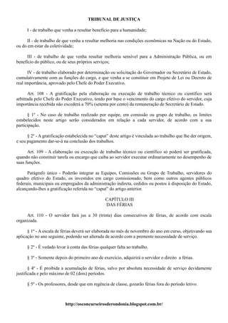 TRIBUNAL DE JUSTIÇA

      I - de trabalho que venha a resultar benefício para a humanidade;

     II - de trabalho de que venha a resultar melhoria nas condições econômicas na Nação ou do Estado,
ou do em estar da coletividade;

      III - de trabalho de que venha resultar melhoria sensível para a Administração Pública, ou em
benefício do público, ou de seus próprios serviços;

      IV - de trabalho elaborado por determinação ou solicitação do Governador ou Secretário de Estado,
cumulativamente com as funções do cargo, e que venha a se constituir em Projeto de Lei ou Decreto de
real importância, aprovado pelo Chefe do Poder Executivo.

      Art. 108 - A gratificação pela elaboração ou execução de trabalho técnico ou científico será
arbitrada pelo Chefe do Poder Executivo, tendo por base o vencimento do cargo efetivo do servidor, cuja
importância recebida não excederá a 70% (setenta por cento) da remuneração de Secretário de Estado.

      § 1º - No caso de trabalho realizado por equipe, em comissão ou grupo de trabalho, os limites
estabelecidos neste artigo serão considerados em relação a cada servidor, de acordo com a sua
participação.

      § 2º - A gratificação estabelecida no “caput” deste artigo é vinculada ao trabalho que lhe der origem,
e seu pagamento dar-se-á na conclusão dos trabalhos.

      Art. 109 - A elaboração ou execução de trabalho técnico ou científico só poderá ser gratificada,
quando não constituir tarefa ou encargo que caiba ao servidor executar ordinariamente no desempenho de
suas funções.

      Parágrafo único - Poderão integrar as Equipes, Comissões ou Grupo de Trabalho, servidores do
quadro efetivo do Estado, os investidos em cargo comissionado, bem como outros agentes públicos
federais, municipais ou empregados da administração indireta, cedidos ou postos à disposição do Estado,
alcançando-lhes a gratificação referida no “caput” do artigo anterior.

                                                 CAPÍTULO III
                                                 DAS FÉRIAS

     Art. 110 - O servidor fará jus a 30 (trinta) dias consecutivos de férias, de acordo com escala
organizada.

      § 1º - A escala de férias deverá ser elaborada no mês de novembro do ano em curso, objetivando sua
aplicação no ano seguinte, podendo ser alterada de acordo com a premente necessidade de serviço.

      § 2º - É vedado levar à conta das férias qualquer falta ao trabalho.

      § 3º - Somente depois do primeiro ano de exercício, adquirirá o servidor o direito a férias.

       § 4º - É proibida a acumulação de férias, salvo por absoluta necessidade de serviço devidamente
justificada e pelo máximo de 02 (dois) períodos.

      § 5º - Os professores, desde que em regência de classe, gozarão férias fora do período letivo.



                           http://osconcurseirosderondonia.blogspot.com.br/
 