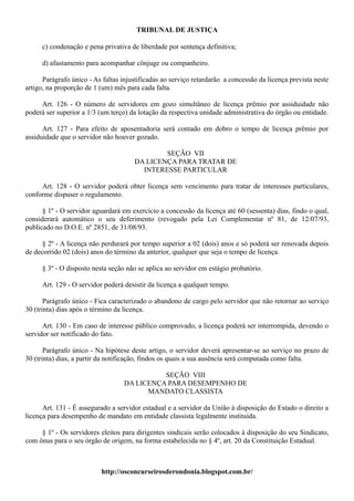 TRIBUNAL DE JUSTIÇA

      c) condenação e pena privativa de liberdade por sentença definitiva;

      d) afastamento para acompanhar cônjuge ou companheiro.

      Parágrafo único - As faltas injustificadas ao serviço retardarão a concessão da licença prevista neste
artigo, na proporção de 1 (um) mês para cada falta.

     Art. 126 - O número de servidores em gozo simultâneo de licença prêmio por assiduidade não
poderá ser superior a 1/3 (um terço) da lotação da respectiva unidade administrativa do órgão ou entidade.

      Art. 127 - Para efeito de aposentadoria será contado em dobro o tempo de licença prêmio por
assiduidade que o servidor não houver gozado.

                                              SEÇÃO VII
                                      DA LICENÇA PARA TRATAR DE
                                        INTERESSE PARTICULAR

     Art. 128 - O servidor poderá obter licença sem vencimento para tratar de interesses particulares,
conforme dispuser o regulamento.

      § 1º - O servidor aguardará em exercício a concessão da licença até 60 (sessenta) dias, findo o qual,
considerará automático o seu deferimento (revogado pela Lei Complementar nº 81, de 12/07/93,
publicado no D.O.E. nº 2851, de 31/08/93.

      § 2º - A licença não perdurará por tempo superior a 02 (dois) anos e só poderá ser renovada depois
de decorrido 02 (dois) anos do término da anterior, qualquer que seja o tempo de licença.

      § 3º - O disposto nesta seção não se aplica ao servidor em estágio probatório.

      Art. 129 - O servidor poderá desistir da licença a qualquer tempo.

       Parágrafo único - Fica caracterizado o abandono de cargo pelo servidor que não retornar ao serviço
30 (trinta) dias após o término da licença.

      Art. 130 - Em caso de interesse público comprovado, a licença poderá ser interrompida, devendo o
servidor ser notificado do fato.

       Parágrafo único - Na hipótese deste artigo, o servidor deverá apresentar-se ao serviço no prazo de
30 (trinta) dias, a partir da notificação, findos os quais a sua ausência será computada como falta.

                                             SEÇÃO VIII
                                   DA LICENÇA PARA DESEMPENHO DE
                                         MANDATO CLASSISTA

      Art. 131 - É assegurado a servidor estadual e a servidor da União à disposição do Estado o direito a
licença para desempenho de mandato em entidade classista legalmente instituída.

     § 1º - Os servidores eleitos para dirigentes sindicais serão colocados à disposição do seu Sindicato,
com ônus para o seu órgão de origem, na forma estabelecida no § 4º, art. 20 da Constituição Estadual.



                           http://osconcurseirosderondonia.blogspot.com.br/
 