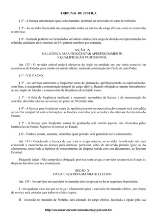 TRIBUNAL DE JUSTIÇA

     § 2º - A licença tem duração igual a do mandato, podendo ser renovada em caso de reeleição.

      § 3º - Ao servidor licenciado são assegurados todos os direitos do cargo efetivo, como se exercendo
o estivesse.

      § 4º - Somente poderão ser licenciados servidores eleitos para cargo de direção ou representação nas
referidas entidades até o máximo de 04 (quatro) membros por entidade.

                                          SEÇÃO IX
                        DA LICENÇA PARA FREQÜENTAR APERFEIÇOAMENTO
                                E QUALIFICAÇÃO PROFISSIONAL

     Art. 132 - O servidor estável poderá afastar-se do órgão ou entidade em que tenha exercício ou
ausentar-se do Estado, para estudo ou missão oficial, mediante autorização do Chefe de cada Poder.

     § 1º - V E T A D O.

      § 2º - Ao servidor autorizado a freqüentar curso de graduação, aperfeiçoamento ou especialização,
com ônus, é assegurada a remuneração integral do cargo efetivo, ficando obrigado a remeter mensalmente
ao seu órgão de lotação o comprovante de freqüência do referido curso.

      § 3º - A falta de freqüência implicará a suspensão automática da licença e da remuneração do
servidor, devendo retornar ao serviço no prazo de 30 (trinta) dias.

      § 4º - A licença para freqüentar curso de aperfeiçoamento ou especialização somente será concedida
se este for compatível com a formação e as funções exercidas pelo servidor e do interesse do Governo do
Estado.

       § 5º - A licença para freqüentar cursos de graduação será restrita àqueles não oferecidos pelas
Instituições de Ensino Superior existentes no Estado.

     § 6º - Findo o estudo, somente, decorrido igual período, será permitido novo afastamento.

      Art. 133 - Concluindo a licença de que trata o artigo anterior, ao servidor beneficiado não será
concedida a exoneração ou licença para interesse particular, antes de decorrido período igual ao do
afastamento, ressalvada a hipótese do ressarcimento da despesa havida com seu afastamento, ao Tesouro
Estadual.

     Parágrafo único - Não cumprida a obrigação prevista neste artigo, o servidor ressarcirá ao Estado as
despesas havidas com seu afastamento.

                                             SEÇÃO X
                                 DA LICENÇA PARA MANDATO ELETIVO

     Art. 134 - Ao servidor em exercício de mandato eletivo aplicar-se-ão as seguintes disposições:

      I - em qualquer caso em que se exija o afastamento para o exercício de mandato eletivo, seu tempo
de serviço será contado para todos os efeitos legais;

     II - investido no mandato de Prefeito, será afastado do cargo efetivo, facultada a opção pela sua


                           http://osconcurseirosderondonia.blogspot.com.br/
 