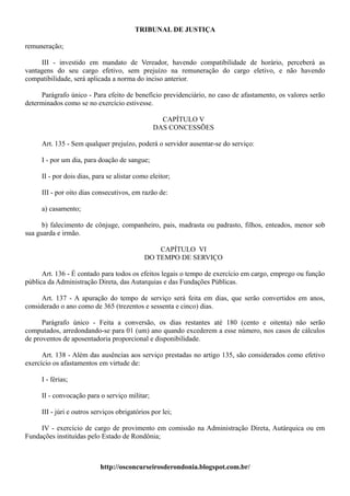TRIBUNAL DE JUSTIÇA

remuneração;

     III - investido em mandato de Vereador, havendo compatibilidade de horário, perceberá as
vantagens do seu cargo efetivo, sem prejuízo na remuneração do cargo eletivo, e não havendo
compatibilidade, será aplicada a norma do inciso anterior.

     Parágrafo único - Para efeito de benefício previdenciário, no caso de afastamento, os valores serão
determinados como se no exercício estivesse.

                                                 CAPÍTULO V
                                               DAS CONCESSÕES

     Art. 135 - Sem qualquer prejuízo, poderá o servidor ausentar-se do serviço:

     I - por um dia, para doação de sangue;

     II - por dois dias, para se alistar como eleitor;

     III - por oito dias consecutivos, em razão de:

     a) casamento;

      b) falecimento de cônjuge, companheiro, pais, madrasta ou padrasto, filhos, enteados, menor sob
sua guarda e irmão.

                                                CAPÍTULO VI
                                            DO TEMPO DE SERVIÇO

      Art. 136 - É contado para todos os efeitos legais o tempo de exercício em cargo, emprego ou função
pública da Administração Direta, das Autarquias e das Fundações Públicas.

      Art. 137 - A apuração do tempo de serviço será feita em dias, que serão convertidos em anos,
considerado o ano como de 365 (trezentos e sessenta e cinco) dias.

      Parágrafo único - Feita a conversão, os dias restantes até 180 (cento e oitenta) não serão
computados, arredondando-se para 01 (um) ano quando excederem a esse número, nos casos de cálculos
de proventos de aposentadoria proporcional e disponibilidade.

      Art. 138 - Além das ausências aos serviço prestadas no artigo 135, são considerados como efetivo
exercício os afastamentos em virtude de:

     I - férias;

     II - convocação para o serviço militar;

     III - júri e outros serviços obrigatórios por lei;

     IV - exercício de cargo de provimento em comissão na Administração Direta, Autárquica ou em
Fundações instituídas pelo Estado de Rondônia;



                           http://osconcurseirosderondonia.blogspot.com.br/
 
