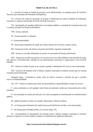 TRIBUNAL DE JUSTIÇA

     V - exercício de cargo ou função de governo ou de administração, em qualquer parte do Território
Nacional, por nomeação do Presidente da República;

     VI - exercício do cargo de Secretário de Estado ou Municipal em outras Unidades da Federação,
com prévia e expressa autorização do Chefe do Poder Executivo;

      VII - desempenho de mandato deliberativo em empresa pública e sociedade de economia mista sob
o controle acionário do Estado de Rondônia;

     VIII - licença especial;

     IX - licença gestante ou adotante;

     X - licença paternidade;

     XI - licença para tratamento de saúde até o limite máximo de 24 (vinte e quatro) meses;

     XII - licença por motivo de doença em pessoa da família, enquanto remunerada;

     XIII - licença ao servidor acidentado em serviço ou acometido de doença profissional;

      XIV - trânsito do servidor que passar a ter exercício em nova sede, definido como período de tempo
não superior a 30 (trinta) dias, contados do seu deslocamento, necessário à viagem para o novo local de
trabalho;

     XV - missão ou estudo no país ou no exterior, quando o afastamento for com ou sem remuneração;

     XVI - exercício de mandato eletivo federal, estadual, municipal ou sindical, mesmo que em licença
Constitucional remunerada.

      Parágrafo único - Considera-se, ainda, como de efetivo exercício o período em que o servidor
estiver em disponibilidade.

     Art. 139 - Contar-se-á apenas para efeito de aposentadoria e disponibilidade o tempo de serviço:

      I - como contratado ou sob qualquer outra forma de admissão, desde que remunerada pelos cofres
estaduais;

      II - em instituição de caráter privado que tiver sido encampada ou transformada em estabelecimento
público;

     III - público prestado a União, aos Estados, Municípios e Distrito Federal;

     IV - em licença para tratamento de saúde de pessoa da família do servidor, com remuneração;

     V - em licença para atividade política, no caso do artigo 122;

      VI - correspondente ao desempenho de mandato eletivo federal, estadual, municipal ou distrital,
anterior ao ingresso no serviço público estadual se contribuinte do órgão previdenciário;



                          http://osconcurseirosderondonia.blogspot.com.br/
 