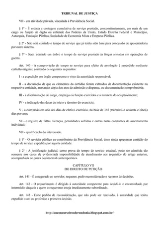TRIBUNAL DE JUSTIÇA

     VII - em atividade privada, vinculada à Previdência Social.

     § 1º - É vedada a contagem cumulativa de serviço prestado, concomitantemente, em mais de um
cargo ou função de órgão ou entidade dos Poderes da União, Estado Distrito Federal e Município,
Autarquia, Fundação Pública, Sociedade de Economia Mista e Empresa Pública.

      § 2º - Não será contado o tempo de serviço que já tenha sido base para concessão de aposentadoria
por outro sistema.

      § 3º - Será contado em dobro o tempo de serviço prestado às forças armadas em operações de
guerra.

      Art. 140 - A comprovação do tempo se serviço para efeito de averbação é procedido mediante
certidão original, contendo os seguintes requisitos:

     I - a expedição por órgão competente e visto da autoridade responsável;

      II - a declaração de que os elementos da certidão foram extraídos de documentação existente na
respectiva entidade, anexando cópia dos atos de admissão e dispensa, ou documentação comprobatória;

     III - a discriminação do cargo, emprego ou função exercidos e a natureza do seu provimento;

     IV - a indicação das datas de início e término do exercício;

      V - a conversão em ano dos dias de efetivo exercício, na base de 365 (trezentos e sessenta e cinco)
dias por ano;

      VI - o registro de faltas, licenças, penalidades sofridas e outras notas constantes do assentamento
individual;

     VII - qualificação do interessado.

     § 1º - O servidor público ex-contribuinte da Previdência Social, deve ainda apresentar certidão do
tempo de serviço expedida por aquela entidade.

     § 2º - A justificação judicial, como prova do tempo de serviço estadual, pode ser admitida tão
somente nos casos de evidenciada impossibilidade de atendimento aos requisitos do artigo anterior,
acompanhada de prova documental contemporânea.

                                               CAPÍTULO VII
                                          DO DIREITO DE PETIÇÃO

     Art. 141 - É assegurado ao servidor, requerer, pedir reconsideração e recorrer de decisões.

      Art. 142 - O requerimento é dirigido à autoridade competente para decidí-lo e encaminhado por
intermédio daquele a quem o requerente esteja imediatamente subordinado.

     Art. 143 - Cabe pedido de reconsideração, que não pode ser renovado, à autoridade que tenha
expedido o ato ou proferido a primeira decisão.



                          http://osconcurseirosderondonia.blogspot.com.br/
 