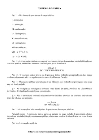 TRIBUNAL DE JUSTIÇA


     Art. 11 - São formas de provimento de cargo público:

     I - nomeação;

     II - promoção;

     III - readaptação;

     IV - reintegração;

     V - aproveitamento;

     VI - reintegração;

     VII - recondução;

     VIII - V E T A D O;

     IX - V E T A D O;

     Art. 12 - A primeira investidura em cargo de provimento efetivo dependerá de prévia habilitação em
concurso público, obedecida a ordem de classificação e prazo de validade.

                                               SEÇÃO II
                                         DO CONCURSO PÚBLICO

     Art. 13 - O concurso será de provas ou de provas e títulos, podendo ser realizado em duas etapas
conforme dispuseram a lei e o regulamento do respectivo Plano de Carreira.

      Art. 14 - O concurso público tem validade de até 02 (dois) anos podendo ser prorrogado uma única
vez, por igual período.

     § 1º - As condições de realização do concurso serão fixadas em edital, publicado no Diário Oficial
do Estado e divulgado pelos veículos de comunicação.

      § 2º - Não se abrirá novo concurso enquanto houver candidato aprovado em concurso anterior com
prazo de validade não expirado.

                                               SEÇÃO III
                                             DA NOMEAÇÃO

     Art. 15 - A nomeação é a forma originária de provimento dos cargos públicos.

      Parágrafo único - A nomeação para o cargo de carreira ou cargo isolado de provimento efetivo
depende de prévia habilitação em concurso público, obedecidos a ordem de classificação e o prazo de sua
validade.

     Art. 16 - A nomeação será feita:



                           http://osconcurseirosderondonia.blogspot.com.br/
 