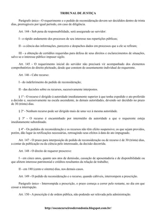 TRIBUNAL DE JUSTIÇA

       Parágrafo único - O requerimento e o pedido de reconsideração devem ser decididos dentro de trinta
dias, prorrogáveis por igual período, em caso de diligência.

     Art. 144 - Sob pena de responsabilidade, será assegurado ao servidor:

     I - o rápido andamento dos processos de seu interesse nas repartições públicas;

     II - a ciência das informações, pareceres e despachos dados em processos que a ele se refiram;

      III - a obtenção de certidões requeridas para defesa de seus direitos e esclarecimentos de situações,
salvo se o interesse público impuser sigilo.

    Art. 145 - O requerimento inicial do servidor não precisará vir acompanhado dos elementos
comprobatórios do direito pleiteado, desde que constem do assentamento individual do requerente.

     Art. 146 - Cabe recurso:

     I - do indeferimento do pedido de reconsideração;

     II - das decisões sobre os recursos, sucessivamente interpostos.

      § 1º - O recurso é dirigido à autoridade imediatamente superior à que tenha expedido o ato proferido
a decisão e, sucessivamente na escala ascendente, às demais autoridades, devendo ser decidido no prazo
de 30 (trinta) dias.

     § 2º - Nenhum recurso pode ser dirigido mais de uma vez à mesma autoridade.

     § 3º - O recurso é encaminhado por intermédio da autoridade a que o requerente esteja
imediatamente subordinado.

     § 4º - Os pedidos de reconsideração e os recursos não têm efeito suspensivo; os que sejam providos,
porém, dão lugar às retificações necessárias, retroagindo seus efeitos à data do ato impugnado.

      Art. 147 - O prazo para interposição de pedido de reconsideração ou de recurso é de 30 (trinta) dias,
a contar da publicação ou da ciência pelo interessado, da decisão decorrida.

     Art. 148 - O direito de requerer prescreve:

      I - em cinco anos, quanto aos atos de demissão, cassação de aposentadoria e de disponibilidade ou
que afetem interesse patrimonial e créditos resultantes da relação de trabalho;

     II - em 180 (cento e oitenta) dias, nos demais casos.

     Art. 149 - O pedido de reconsideração e o recurso, quando cabíveis, interrompem a prescrição.

      Parágrafo único - Interrompida a prescrição, o prazo começa a correr pelo restante, no dia em que
cessar a interrupção.

     Art. 150 - A prescrição é de ordem pública, não podendo ser relevada pela administração.



                          http://osconcurseirosderondonia.blogspot.com.br/
 