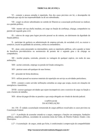 TRIBUNAL DE JUSTIÇA


      VI - cometer a pessoa estranha à repartição, fora dos casos previstos em lei, o desempenho de
atribuição que seja de sua responsabilidade ou de seu subordinado;

      VII - coagir ou aliciar subordinados no sentido de filiarem-se a associação profissional ou sindical,
ou a partido político;

      VIII - manter sob sua chefia imediata, em cargo ou função de confiança, cônjuge, companheiro ou
parente até segundo grau civil;

     IX - valer-se do cargo para lograr proveito pessoal ou de outrem, em detrimento da dignidade da
função pública;

     X - participar de gerência ou administração de empresa privada, de sociedade civil, ou exercer o
comércio, exceto na qualidade de acionista, cotista ou comanditário;

     XI - atuar, como procurador ou intermediário, junto as repartições públicas, salvo quando se tratar
de benefícios previdenciários ou assistenciais de perante até o segundo grau e de cônjuge ou
companheiro;

      XII - receber propina, comissão, presente ou vantagem de qualquer espécie, em razão de suas
atribuições;

     XIII - aceitar comissão, emprego ou pensão de Estado estrangeiro;

     XIV - praticar usura sob qualquer de suas formas;

     XV - proceder de forma desidiosa;

     XVI - utilizar pessoal ou recursos materiais de repartição em serviço ou atividades particulares;

     XVII - cometer a outro servidor atribuições estranhas ao cargo que ocupa, exceto em situações de
emergência e transitórias;

     XVIII - exercer quaisquer atividades que sejam incompatíveis com o exercício do cargo ou função e
com o horário de trabalho;

     XIX - deixar de pagar dívidas ou pensões a que esteja obrigado em virtude de decisão judicial.

                                               CAPÍTULO III
                                             DA ACUMULAÇÃO

     Art. 156 - É vedada a acumulação remunerada de cargos públicos ressalvados os casos previstos na
Constituição Federal.

      § 1º - A proibição de acumular estende-se a cargos, empregos e funções em autarquias, fundações
públicas, empresas públicas, sociedades de economia mista da União, do Distrito Federal, Estado e dos
Municípios.

     § 2º - A acumulação de cargos, ainda que lícita, é condicionada à comprovação de compatibilidade


                          http://osconcurseirosderondonia.blogspot.com.br/
 