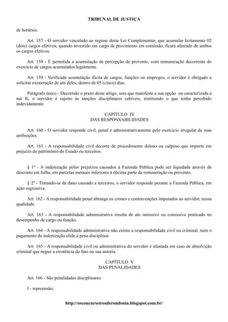TRIBUNAL DE JUSTIÇA

de horários.

      Art. 157 - O servidor vinculado ao regime desta Lei Complementar, que acumular licitamente 02
(dois) cargos efetivos, quando investido em cargo de provimento em comissão, ficará afastado de ambos
os cargos efetivos.

      Art. 158 - É permitida a acumulação de percepção de provento, com remuneração decorrente do
exercício de cargos acumulados legalmente.

       Art. 159 - Verificada acumulação ilícita de cargos, funções ou empregos, o servidor é obrigado a
solicitar exoneração de um deles, dentro de 05 (cinco) dias.

      Parágrafo único - Decorrido o prazo deste artigo, sem que manifeste a sua opção ou caracterizada a
má fé, o servidor é sujeito às sanções disciplinares cabíveis, restituindo o que tenha percebido
indevidamente.

                                             CAPÍTULO IV
                                        DAS RESPONSABILIDADES

      Art. 160 - O servidor responde civil, penal e administrativamente pelo exercício irregular de suas
atribuições.

      Art. 161 - A responsabilidade civil decorre de procedimento doloso ou culposo que importe em
prejuízo do patrimônio do Estado ou terceiros.


     § 1º - A indenização pelos prejuízos causados à Fazenda Pública pode ser liquidada através de
desconto em folha, em parcelas mensais inferiores à décima parte da remuneração ou provento.

      § 2º - Tratando-se de dano causado a terceiros, o servidor responde perante a Fazenda Pública, em
ação regressiva.

      Art. 162 - A responsabilidade penal abrange os crimes e contravenções imputados ao servidor, nessa
qualidade.

     Art. 163 - A responsabilidade administrativa resulta de ato omissivo ou comissivo praticado no
desempenho de cargo ou função.

     Art. 164 - A responsabilidade administrativa não exime a responsabilidade civil ou criminal, nem o
pagamento da indenização elide a pena disciplinar.

      Art. 165 - A responsabilidade civil ou administrativa do servidor é afastada em caso de absolvição
criminal que negue a existência do fato ou sua autoria.

                                               CAPÍTULO V
                                             DAS PENALIDADES

      Art. 166 - São penalidades disciplinares:

      I - repreensão;


                          http://osconcurseirosderondonia.blogspot.com.br/
 