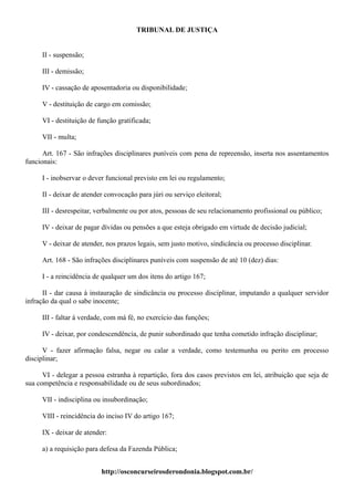 TRIBUNAL DE JUSTIÇA


     II - suspensão;

     III - demissão;

     IV - cassação de aposentadoria ou disponibilidade;

     V - destituição de cargo em comissão;

     VI - destituição de função gratificada;

     VII - multa;

      Art. 167 - São infrações disciplinares puníveis com pena de repreensão, inserta nos assentamentos
funcionais:

     I - inobservar o dever funcional previsto em lei ou regulamento;

     II - deixar de atender convocação para júri ou serviço eleitoral;

     III - desrespeitar, verbalmente ou por atos, pessoas de seu relacionamento profissional ou público;

     IV - deixar de pagar dívidas ou pensões a que esteja obrigado em virtude de decisão judicial;

     V - deixar de atender, nos prazos legais, sem justo motivo, sindicância ou processo disciplinar.

     Art. 168 - São infrações disciplinares puníveis com suspensão de até 10 (dez) dias:

     I - a reincidência de qualquer um dos itens do artigo 167;

      II - dar causa à instauração de sindicância ou processo disciplinar, imputando a qualquer servidor
infração da qual o sabe inocente;

     III - faltar à verdade, com má fé, no exercício das funções;

     IV - deixar, por condescendência, de punir subordinado que tenha cometido infração disciplinar;

      V - fazer afirmação falsa, negar ou calar a verdade, como testemunha ou perito em processo
disciplinar;

      VI - delegar a pessoa estranha à repartição, fora dos casos previstos em lei, atribuição que seja de
sua competência e responsabilidade ou de seus subordinados;

     VII - indisciplina ou insubordinação;

     VIII - reincidência do inciso IV do artigo 167;

     IX - deixar de atender:

     a) a requisição para defesa da Fazenda Pública;


                          http://osconcurseirosderondonia.blogspot.com.br/
 