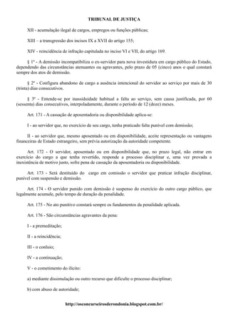 TRIBUNAL DE JUSTIÇA

     XII - acumulação ilegal de cargos, empregos ou funções públicas;

     XIII – a transgressão dos incisos IX a XVII do artigo 155;

     XIV - reincidência de infração capitulada no inciso VI e VII, do artigo 169.

     § 1º - A demissão incompatibiliza o ex-servidor para nova investidura em cargo público do Estado,
dependendo das circunstâncias atenuantes ou agravantes, pelo prazo de 05 (cinco) anos o qual constará
sempre dos atos de demissão.

       § 2º - Configura abandono de cargo a ausência intencional do servidor ao serviço por mais de 30
(trinta) dias consecutivos.

      § 3º - Entende-se por inassiduidade habitual a falta ao serviço, sem causa justificada, por 60
(sessenta) dias consecutivos, interpoladamente, durante o período de 12 (doze) meses.

     Art. 171 - A cassação de aposentadoria ou disponibilidade aplica-se:

     I - ao servidor que, no exercício de seu cargo, tenha praticado falta punível com demissão;

      II - ao servidor que, mesmo aposentado ou em disponibilidade, aceite representação ou vantagens
financeiras de Estado estrangeiro, sem prévia autorização da autoridade competente.

      Art. 172 - O servidor, aposentado ou em disponibilidade que, no prazo legal, não entrar em
exercício do cargo a que tenha revertido, responde a processo disciplinar e, uma vez provada a
inexistência de motivo justo, sofre pena de cassação da aposentadoria ou disponibilidade.

     Art. 173 - Será destituído do cargo em comissão o servidor que praticar infração disciplinar,
punível com suspensão e demissão.

      Art. 174 - O servidor punido com demissão é suspenso do exercício do outro cargo público, que
legalmente acumule, pelo tempo de duração da penalidade.

     Art. 175 - No ato punitivo constará sempre os fundamentos da penalidade aplicada.

     Art. 176 - São circunstâncias agravantes da pena:

     I - a premeditação;

     II - a reincidência;

     III - o conluio;

     IV - a continuação;

     V - o cometimento do ilícito:

     a) mediante dissimulação ou outro recurso que dificulte o processo disciplinar;

     b) com abuso de autoridade;


                            http://osconcurseirosderondonia.blogspot.com.br/
 