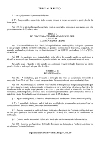 TRIBUNAL DE JUSTIÇA


     II - com o julgamento do processo disciplinar.

      § 3º - Interrompida a prescrição, todo o prazo começa a correr novamente a partir do dia da
interrupção.

      Art. 180 - Se o fato também configura ilícito penal, a prescrição é a mesma da ação penal, caso esta
prescreva em mais de 05 (cinco) anos.

                                           TÍTULO V
                            DO PROCESSO ADMINISTRATIVO DISCIPLINAR
                                          CAPÍTULO I
                                    DAS DISPOSIÇÕES GERAIS

      Art. 181 - A autoridade que tiver ciência de irregularidade no serviço público é obrigada a promover
a sua apuração imediata, mediante sindicância ou processo administrativo disciplinar, assegurada, ao
acusado, ampla defesa. (Alterado pela Lei Complementar 091 de 03/11/93, publicada no D.O.E. nº 2993,
de 04/11/93.

      Art. 182 - As denúncias sobre irregularidades serão objeto de apuração, desde que contenham a
identificação e o endereço do denunciante e sejam formuladas por escrito, confirmada a autenticidade.

      Parágrafo único - Quando o fato narrado não configurar evidente infração disciplinar ou ilícito
penal, a denúncia será arquivada, por falta de objeto.

                                              CAPÍTULO II
                                             DA SINDICÂNCIA

     Art. 183 - A sindicância, que precederá a imposição das penas de advertência, repreensão e
suspensão de até 30 (trinta) dias, consiste na apuração do fato constitutivo de transgressão disciplinar.

      Art. 184 - As autoridades que tomarem conhecimento de transgressões disciplinares praticadas por
servidores deverão remeter a documentação pertinente ou a prova material da infração, ao Secretário de
Estado ou titular do órgão a que pertence o servidor, o qual determinará a instauração imediata de
sindicância, mediante portaria, anexando a esta a documentação referente e a prova material da infração e
decidirá a citação do sindicado para interrogatório no prazo de 03 (três) dias.

     § 1º - Após o interrogatório, o sindicado apresentará rol de testemunhas, no máximo de 05 (cinco).

     § 2º - A autoridade sindicante poderá indeferir as diligências consideradas procrastinatórias ou
desnecessárias à apuração do fato, em despacho fundamentado.

      § 3º - Julgada procedente a argüição feita ao sindicado, o Presidente da Comissão notificá-lo-á, por
escrito, para apresentar sua defesa escrita no prazo de 10 (dez) dias, contados do recebimento da
notificação.

     § 4º - Quando não for apresentada defesa pelo Sindicado, ser-lhe-á nomeado defensor dativo.

    Art. 185 - Compete aos Secretários de Estado, Presidente de Autarquias e Fundações, designar os
membros da Comissão Sindicante.


                          http://osconcurseirosderondonia.blogspot.com.br/
 