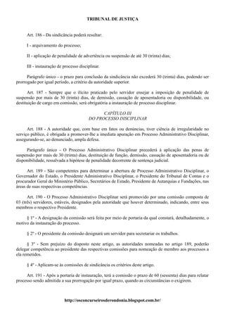 TRIBUNAL DE JUSTIÇA


     Art. 186 - Da sindicância poderá resultar:

     I - arquivamento do processo;

     II - aplicação de penalidade de advertência ou suspensão de até 30 (trinta) dias;

     III - instauração de processo disciplinar.

      Parágrafo único - o prazo para conclusão da sindicância não excederá 30 (trinta) dias, podendo ser
prorrogado por igual período, a critério da autoridade superior.

      Art. 187 - Sempre que o ilícito praticado pelo servidor ensejar a imposição de penalidade de
suspensão por mais de 30 (trinta) dias, de demissão, cassação de aposentadoria ou disponibilidade, ou
destituição de cargo em comissão, será obrigatória a instauração de processo disciplinar.

                                              CAPÍTULO III
                                        DO PROCESSO DISCIPLINAR

      Art. 188 - A autoridade que, com base em fatos ou denúncias, tiver ciência de irregularidade no
serviço público, é obrigada a promover-lhe a imediata apuração em Processo Administrativo Disciplinar,
assegurando-se, ao denunciado, ampla defesa.

     Parágrafo único - O Processo Administrativo Disciplinar precederá à aplicação das penas de
suspensão por mais de 30 (trinta) dias, destituição de função, demissão, cassação de aposentadoria ou de
disponibilidade, ressalvada a hipótese de penalidade decorrente de sentença judicial.

      Art. 189 - São competentes para determinar a abertura de Processo Administrativo Disciplinar, o
Governador do Estado, o Presidente Administrativo Disciplinar, o Presidente do Tribunal de Contas e o
procurador Geral do Ministério Público, Secretários de Estado, Presidente de Autarquias e Fundações, nas
áreas de suas respectivas competências.

      Art. 190 - O Processo Administrativo Disciplinar será promovido por uma comissão composta de
03 (três) servidores, estáveis, designados pela autoridade que houver determinado, indicando, entre seus
membros o respectivo Presidente.

     § 1º - A designação da comissão será feita por meio de portaria da qual constará, detalhadamente, o
motivo da instauração do processo.

     § 2º - O presidente da comissão designará um servidor para secretariar os trabalhos.

      § 3º - Sem prejuízo do disposto neste artigo, as autoridades nomeadas no artigo 189, poderão
delegar competência ao presidente das respectivas comissões para nomeação de membro aos processos a
ela remetidos.

     § 4º - Aplicam-se às comissões de sindicância os critérios deste artigo.

     Art. 191 - Após a portaria de instauração, terá a comissão o prazo de 60 (sessenta) dias para relatar
processo sendo admitida a sua prorrogação por igual prazo, quando as circunstâncias o exigirem.



                          http://osconcurseirosderondonia.blogspot.com.br/
 