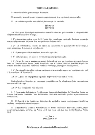 TRIBUNAL DE JUSTIÇA

     I - em caráter efetivo, para os cargos de carreira;

     II - em caráter temporário, para os cargos em comissão, de livre provimento e exoneração;

     III - em caráter temporário, para substituição de cargos em comissão.

                                                   SEÇÃO IV
                                                   DA POSSE

    Art. 17 - A posse dar-se-á pela assinatura do respectivo termo, no qual o servidor se comprometerá a
cumprir fielmente os deveres do cargo.

      § 1º - A posse ocorrerá no prazo de 30 (trinta) dias contados da publicação do ato de nomeação,
prorrogável por mais de 30 (trinta) dias, a requerimento do interessado.

      § 2º - Em se tratando de servidor em licença ou afastamento por qualquer outro motivo legal, o
prazo será contado do término do impedimento.

     § 3º - A posse poderá dar-se mediante procuração específica.

     § 4º - Só haverá posse nos casos de provimento de cargo por nomeação.

     § 5º - No ato da posse, o servidor apresentará declaração de bens que constituam seu patrimônio, na
forma da Constituição do Estado, prova de quitação com a Fazenda Pública e Certidão Negativa do
Tribunal de Contas e declarará o exercício ou não de outro cargo, emprego ou função pública.

      § 6º - Será tornado sem efeito o ato de provimento se a posse não ocorrer nos prazos previstos no §
1º deste artigo e § 1º do artigo 20.

     Art. 18 - A posse em cargo público dependerá de prévia inspeção médica oficial.

      Parágrafo único - Só poderá ser empossado o candidato que for julgado apto física e mentalmente
para o exercício do cargo.

     Art. 19 - São competentes para dar posse:

     I - O Governador do Estado, os Presidentes da Assembléia Legislativa, do Tribunal de Justiça, do
Tribunal de Contas e Procurador Geral do Ministério Público às autoridades que lhes sejam diretamente
subordinadas;

      II - Os Secretário de Estado, aos dirigentes das entidades, cargos comissionados, funções de
confiança vinculadas às respectivas pastas;

       III - O Secretário de Estado da Administração aos demais funcionários do Poder Executivo, exceto
ao servidor pertencente ao Grupo de Polícia Civil, cuja posse será dada pelo Diretor Geral da Polícia
Civil.

                                                  SEÇÃO V
                                                DO EXERCÍCIO



                          http://osconcurseirosderondonia.blogspot.com.br/
 