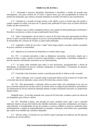 TRIBUNAL DE JUSTIÇA

      § 1º - Instaurado o processo disciplinar, determinará o presidente a citação do acusado para
interrogatório, com prazo mínimo de 24 (vinte e quatro) horas, que será acompanhado de extrato da
portaria de instauração, que conterá a acusação imputada ao acusado com todas as suas características.

      § 2º - Achando-se o acusado em lugar incerto e não sabido, ou por se ocultar para não receber a
citação, expedir-se-á edital, com prazo de 15 (quinze) dias, publicado 03 (três) vezes no Diário Oficial do
Estado, em dias consecutivos.

      § 3º - O prazo a que se refere o parágrafo anterior, será contado da última publicação certificando o
Secretário, no processo, as datas em que as publicações foram feitas.

      § 4º - Após o interrogatório, deverá abrir-se o prazo de 05 (cinco) dias para apresentação de defesa
prévia, na qual o acusado deverá requerer as provas a serem produzidas na instauração, apresentando o rol
de testemunhas até o máximo de 10 (dez), as quais serão notificadas.

      § 5º - respeitado o limite de que trata o “caput” deste artigo, poderá o acusado, durante a produção
de provas, substituir as testemunhas.

     § 6º - Aplicam-se às Comissões de Sindicância os critérios deste artigo.

      Art. 192 - A comissão procederá a todas as diligências necessárias, recorrendo, sempre que a
natureza do fato o exigir, a peritos ou técnicos especializados, e requisitando à autoridade competente o
pessoal, material e documentos necessários ao seu funcionamento.

      § 1º - As partes serão intimadas para todos os atos processuais, assegurando-lhes o direito de
participação na produção de provas, mediante reperguntas às testemunhas e formulação de quesitos,
quando se tratar de prova pericial.

     § 2º - Concluída a fase instrutória, reunirá a comissão para decidir se indicia ou não o acusado.

      § 3º - Após a indicação, será o acusado citado a apresentar defesa escrita no prazo de 10 (dez) dias
e, havendo mais de um indiciado, o prazo será de 20 (vinte) dias, comum a todos.

      Art. 193 - Não apresentando, o indiciado, defesa no prazo legal, será considerado revel, caso em
que a comissão nomeará um servidor estável, da mesma classe ou categoria para defendê-lo, permitindo-o
seu afastamento do serviço normal da repartição durante o tempo estritamente necessário ao cumprimento
daquele mister.

      Parágrafo único - O servidor nomeado terá o prazo de 03 (três) dias, contados a partir da ciência de
sua designação, para oferecer a defesa.

       Art. 194 - Recebida a defesa, será anexada aos autos, mediante termo, após o que a comissão
elaborará relatórios em que fará histórico dos trabalhos realizados e apreciará, isoladamente, em relação a
cada indiciado, as irregularidades de que foi acusado e as provas colhidas no processo, propondo então,
justificadamente, a isenção de responsabilidade ou a punição, e indicando, neste último caso, a penalidade
que couber ou as medidas que considerar adequadas.

      § 1º - Deverá, ainda, a Comissão em seu relatório sugerir quaisquer providências que lhe pareçam
de interesse do serviço público.



                          http://osconcurseirosderondonia.blogspot.com.br/
 