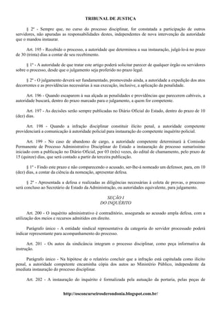 TRIBUNAL DE JUSTIÇA

      § 2º - Sempre que, no curso do processo disciplinar, for constatada a participação de outros
servidores, não apuradas as responsabilidades destes, independentes de nova intervenção da autoridade
que o mandou instaurar.

      Art. 195 - Recebido o processo, a autoridade que determinou a sua instauração, julgá-lo-á no prazo
de 30 (trinta) dias a contar de seu recebimento.

      § 1º - A autoridade de que tratar este artigo poderá solicitar parecer de qualquer órgão ou servidores
sobre o processo, desde que o julgamento seja proferido no prazo legal.

     § 2º - O julgamento deverá ser fundamentado, promovendo ainda, a autoridade a expedição dos atos
decorrentes e as providências necessárias à sua execução, inclusive, a aplicação da penalidade.

      Art. 196 - Quando escaparem à sua alçada as penalidades e providências que parecerem cabíveis, a
autoridade buscará, dentro do prazo marcado para o julgamento, a quem for competente.

      Art. 197 - As decisões serão sempre publicadas no Diário Oficial do Estado, dentro do prazo de 10
(dez) dias.

      Art. 198 - Quando a infração disciplinar constituir ilícito penal, a autoridade competente
providenciará a comunicação à autoridade policial para instauração do competente inquérito policial.

      Art. 199 - No caso de abandono de cargo, a autoridade competente determinará à Comissão
Permanente de Processo Administrativo Disciplinar do Estado a instauração de processo sumaríssimo
iniciado com a publicação no Diário Oficial, por 03 (três) vezes, do edital de chamamento, pelo prazo de
15 (quinze) dias, que será contado a partir da terceira publicação.

      § 1º - Findo este prazo e não comparecendo o acusado, ser-lhe-á nomeado um defensor, para, em 10
(dez) dias, a contar da ciência da nomeação, apresentar defesa.

      § 2º - Apresentada a defesa e realizadas as diligências necessárias à coleta de provas, o processo
será concluso ao Secretário de Estado da Administração, ou autoridades equivalente, para julgamento.

                                                   SEÇÃO I
                                                DO INQUÉRITO

       Art. 200 - O inquérito administrativo é contraditório, assegurada ao acusado ampla defesa, com a
utilização dos meios e recursos admitidos em direito.

      Parágrafo único - A entidade sindical representativa da categoria do servidor processado poderá
indicar representante para acompanhamento do processo.

      Art. 201 - Os autos da sindicância integram o processo disciplinar, como peça informativa da
instrução.

      Parágrafo único - Na hipótese de o relatório concluir que a infração está capitulada como ilícito
penal, a autoridade competente encaminha cópia dos autos ao Ministério Público, independente da
imediata instauração do processo disciplinar.

      Art. 202 - A instauração do inquérito é formalizada pela autuação da portaria, pelas peças de


                           http://osconcurseirosderondonia.blogspot.com.br/
 
