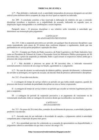 TRIBUNAL DE JUSTIÇA

      § 2º - Para defender o indiciado revel, a autoridade instauradora do processo designará um servidor
estável como defensor dativo ocupante do cargo de nível igual ou superior ao indiciado.

      Art. 209 - A conclusão constitui a fase reservada à elaboração do relatório em que a comissão
disciplinar reconhece a inocência ou a culpabilidade do acusado, indicando no segundo caso, as
disposições legais transgredidas e as combinações a serem impostas.

     Parágrafo único - O processo disciplinar e seu relatório serão remetidos à autoridade que
determinou sua instauração para julgamento.

                                              CAPÍTULO IV
                                      DO AFASTAMENTO PREVENTIVO

      Art. 210 - Cabe a suspensão preventiva ao servidor, em qualquer fase do processo disciplinar a que
esteja respondendo, pelo prazo de 30 (trinta) dias, conforme dispuser o regulamento, desde que sua
permanência em serviço possa prejudicar a apuração dos fatos.

     Art. 211 - Compete aos Chefes do Poder executivo, do Poder Legislativo e do Poder Judiciário, bem
como ao Presidente do Tribunal de Contas e Procurador Geral do Ministério Público prorrogarem até 90
(noventa) dias, o prazo de suspensão já ordenada, findo o qual cessará os respectivos efeitos ainda que o
processo não esteja concluído.

     § 1º - Não decidido o processo no prazo de 90 (noventa) dias, o indiciado reassumirá
automaticamente o exercício de seu cargo ou função, aguardando aí, o julgamento.

      § 2º - No caso de alcance ou malversação de dinheiro público, apurado devidamente, o afastamento
do servidor se prolongará, em regime de exceção, até decisão final do processo administrativo disciplinar.

     Art. 212 - O servidor terá direito:

     I - à contagem do tempo de serviço relativo ao período em que tenha estado suspenso, quando do
processo não houver resultado da penalidade disciplinar ou esta se limite à repreensão;

      II - à contagem do tempo de serviço relativo ao período que exceder ao máximo legalmente previsto
para a suspensão;

     III - à contagem do período de suspensão preventiva e ao pagamento do vencimento ou da
remuneração atualizada, todas as vantagens do exercício desde que reconhecida a sua inocência.

                                               CAPÍTULO V
                                             DO JULGAMENTO

      Art. 213 - No prazo de 20 (vinte) dias, contados do recebimento do processo, a autoridade julgadora
proferirá a sua decisão.

    § 1º - havendo mais de um indiciado e diversidade de sanções, o julgamento caberá à autoridade
competente para a imposição de pena mais grave.

     § 2º - Se a penalidade prevista for a demissão ou a cassação de aposentadoria ou disponibilidade, o
julgamento caberá às autoridades de que trata o inciso I do artigo 178.


                          http://osconcurseirosderondonia.blogspot.com.br/
 