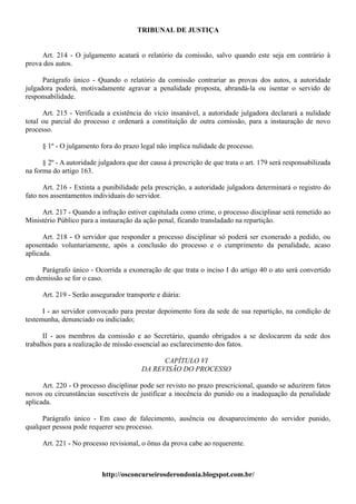 TRIBUNAL DE JUSTIÇA


     Art. 214 - O julgamento acatará o relatório da comissão, salvo quando este seja em contrário à
prova dos autos.

      Parágrafo único - Quando o relatório da comissão contrariar as provas dos autos, a autoridade
julgadora poderá, motivadamente agravar a penalidade proposta, abrandá-la ou isentar o servido de
responsabilidade.

      Art. 215 - Verificada a existência do vício insanável, a autoridade julgadora declarará a nulidade
total ou parcial do processo e ordenará a constituição de outra comissão, para a instauração de novo
processo.

      § 1º - O julgamento fora do prazo legal não implica nulidade de processo.

      § 2º - A autoridade julgadora que der causa à prescrição de que trata o art. 179 será responsabilizada
na forma do artigo 163.

      Art. 216 - Extinta a punibilidade pela prescrição, a autoridade julgadora determinará o registro do
fato nos assentamentos individuais do servidor.

     Art. 217 - Quando a infração estiver capitulada como crime, o processo disciplinar será remetido ao
Ministério Público para a instauração da ação penal, ficando transladado na repartição.

      Art. 218 - O servidor que responder a processo disciplinar só poderá ser exonerado a pedido, ou
aposentado voluntariamente, após a conclusão do processo e o cumprimento da penalidade, acaso
aplicada.

     Parágrafo único - Ocorrida a exoneração de que trata o inciso I do artigo 40 o ato será convertido
em demissão se for o caso.

      Art. 219 - Serão assegurador transporte e diária:

      I - ao servidor convocado para prestar depoimento fora da sede de sua repartição, na condição de
testemunha, denunciado ou indiciado;

      II - aos membros da comissão e ao Secretário, quando obrigados a se deslocarem da sede dos
trabalhos para a realização de missão essencial ao esclarecimento dos fatos.

                                               CAPÍTULO VI
                                         DA REVISÃO DO PROCESSO

      Art. 220 - O processo disciplinar pode ser revisto no prazo prescricional, quando se aduzirem fatos
novos ou circunstâncias suscetíveis de justificar a inocência do punido ou a inadequação da penalidade
aplicada.

     Parágrafo único - Em caso de falecimento, ausência ou desaparecimento do servidor punido,
qualquer pessoa pode requerer seu processo.

      Art. 221 - No processo revisional, o ônus da prova cabe ao requerente.



                           http://osconcurseirosderondonia.blogspot.com.br/
 