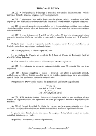 TRIBUNAL DE JUSTIÇA

      Art. 222 - A simples alegação de injustiça da penalidade não constitui fundamento para a revisão,
que requer elementos ainda não apreciados no processo originário.

      Art. 223 - O requerimento para revisão de processo disciplinar é dirigido à autoridade que o tenha
julgado, que após manifestação submeterá a matéria a autoridade competente para julgamento da revisão.

       Art. 224 - A comissão concluirá os seus trabalhos em 60 (sessenta) dias, permitida a prorrogação, a
critério da autoridade a que se refere o artigo anterior, por mais de 30 (trinta) dias, e remeterá o processo a
esta com relatório.

      Art. 225 - O prazo de julgamento do pedido revisório será de 40 (quarenta) dias, podendo antes a
autoridade determinar diligências, concluídas as quais proferirá a decisão dentro do prazo de 15 (quinze)
dias.

     Parágrafo único - Caberá o julgamento, quando do processo revisto houver resultado pena de
demissão, cassação de aposentadoria ou disponibilidade.

      Art. 226 - O julgamento da revisão de processo cabe:

     I - aos titulares dos Poderes, ao presidente do Tribunal de Contas, ao Procurador Geral do
Ministério Público do Estado;

      II - aos Secretários de Estado, tratando-se de autarquias e fundações públicas.

     Art. 227 - A revisão corre em apenso ao processo originário, tendo 60 (sessenta) dias para o seu
julgamento.

      Art. 228 - Julgada procedente a revisão é declarada sem efeito a penalidade aplicada,
restabelecendo-se todos os direitos atingidos, exceto em relação à destituição de cargo em comissão,
hipótese em que essa penalidade é convertida em exoneração.

      Parágrafo único - Da revisão do processo não pode resultar agravamento de penalidade.

                                                 TÍTULO VI
                                          DA SEGURIDADE SOCIAL
                                                CAPÍTULO I
                                          DAS DISPOSIÇÕES GERAIS

      Art. 229 - Cabe ao estado atender a Seguridade e Assistência Social de seus servidores, ativos e
inativos, em disponibilidades e seus dependentes na forma que dispuser o Sistema de Seguridade Social
do Estado.

      Art. 230 - O Plano de Seguridade Social visa dar cobertura aos riscos a que está sujeito o servidor e
sua família e compreende um conjunto de benefícios e ações que atendam as seguintes finalidades:

      I - garantir meios de subsistências nos eventos de doença, invalidez, velhice, acidente em serviço,
inatividade, falecimento e reclusão;

      II - proteção à maternidade, à adoção e à paternidade;



                           http://osconcurseirosderondonia.blogspot.com.br/
 