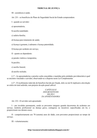 TRIBUNAL DE JUSTIÇA

     III - assistência à saúde.

     Art. 231 - os benefícios do Plano de Seguridade Social do Estado compreendem:

     I - quando ao servidor:

     a) aposentadoria;

     b) auxílio-natalidade;

     c) salário-família;

     d) licença para tratamento de saúde;

     e) licença à gestante, à adotante e licença paternidade;

     f) licença por acidente em serviço;

     II - quanto ao dependente:

     a) pensão vitalícia e temporária;

     b) pecúlio;

     c) auxílio funeral;

     d) auxílio reclusão.

      § 1º - As aposentadorias e pensões serão concedidas e mantidas pela entidades previdenciária à qual
se encontra vinculado o servidor, observando-se o disposto neste Lei Complementar.

      § 2º - O recebimento indevido de benefício havido por fraude, dolo ou má fé implicará a devolução
ao erário do total auferido, sem prejuízo da ação penal cabível.

                                                 CAPÍTULO II
                                               DOS BENEFÍCIOS
                                                   SEÇÃO I
                                              DA APOSENTADORIA

     Art. 232 - O servidor será aposentado:

      I - por invalidez permanente, sendo os proventos integrais quando decorrentes de acidentes em
serviço, moléstia profissional ou doença grave, contagiosa ou incurável, especificadas em lei, e
proporcionais nos demais casos;

      II - compulsoriamente aos 70 (setenta) anos de idade, com proventos proporcionais ao tempo de
serviço;

     III - voluntariamente:



                            http://osconcurseirosderondonia.blogspot.com.br/
 