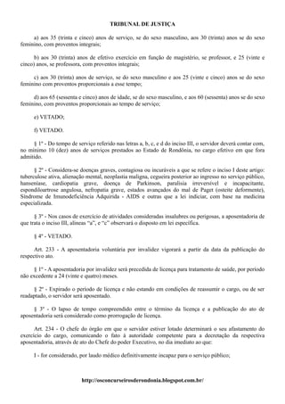 TRIBUNAL DE JUSTIÇA

     a) aos 35 (trinta e cinco) anos de serviço, se do sexo masculino, aos 30 (trinta) anos se do sexo
feminino, com proventos integrais;

      b) aos 30 (trinta) anos de efetivo exercício em função de magistério, se professor, e 25 (vinte e
cinco) anos, se professora, com proventos integrais;

     c) aos 30 (trinta) anos de serviço, se do sexo masculino e aos 25 (vinte e cinco) anos se do sexo
feminino com proventos proporcionais a esse tempo;

     d) aos 65 (sessenta e cinco) anos de idade, se do sexo masculino, e aos 60 (sessenta) anos se do sexo
feminino, com proventos proporcionais ao tempo de serviço;

      e) VETADO;

      f) VETADO.

     § 1º - Do tempo de serviço referido nas letras a, b, c, e d do inciso III, o servidor deverá contar com,
no mínimo 10 (dez) anos de serviços prestados ao Estado de Rondônia, no cargo efetivo em que fora
admitido.

      § 2º - Considera-se doenças graves, contagiosa ou incuráveis a que se refere o inciso I deste artigo:
tuberculose ativa, alienação mental, neoplastia maligna, cegueira posterior ao ingresso no serviço público,
hanseníase, cardiopatia grave, doença de Parkinson, paralisia irreversível e incapacitante,
espondiloartrose angulosa, nefropatia grave, estados avançados do mal de Paget (osteite deformente),
Síndrome de Imunodeficiência Adquirida - AIDS e outras que a lei indiciar, com base na medicina
especializada.

      § 3º - Nos casos de exercício de atividades consideradas insalubres ou perigosas, a aposentadoria de
que trata o inciso III, alíneas “a”, e “c” observará o disposto em lei específica.

      § 4º - VETADO.

      Art. 233 - A aposentadoria voluntária por invalidez vigorará a partir da data da publicação do
respectivo ato.

     § 1º - A aposentadoria por invalidez será precedida de licença para tratamento de saúde, por período
não excedente a 24 (vinte e quatro) meses.

     § 2º - Expirado o período de licença e não estando em condições de reassumir o cargo, ou de ser
readaptado, o servidor será aposentado.

     § 3º - O lapso de tempo compreendido entre o término da licença e a publicação do ato de
aposentadoria será considerado como prorrogação de licença.

      Art. 234 - O chefe do órgão em que o servidor estiver lotado determinará o seu afastamento do
exercício do cargo, comunicando o fato à autoridade competente para a decretação da respectiva
aposentadoria, através de ato do Chefe do poder Executivo, no dia imediato ao que:

      I - for considerado, por laudo médico definitivamente incapaz para o serviço público;



                           http://osconcurseirosderondonia.blogspot.com.br/
 