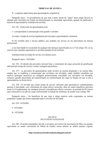 TRIBUNAL DE JUSTIÇA

     II - completar idade limite para aposentadoria compulsória.

      Parágrafo único - O procedimento de que trata a parte inicial do ‘caput” deste artigo deverá ser
adotado pelo Secretário de Estado da Administração ou autoridade equivalente, quando for publicado o
decreto de aposentadoria voluntária do servidor.

     Art. 235 - O provento da aposentadoria será:

     I - correspondente à remuneração total quando o servidor:

     a) contar o tempo de serviço legalmente previsto para a aposentadoria voluntária;

      b) for inválido para o serviço público, por acidente em serviço ou em decorrência de doença
profissional;

      c) na inatividade for acometido de qualquer das doenças especificadas no § 2º do artigo 232, ou na
outra lei que considere aposentável o servidor portador de tal moléstia;

     d) proporcional ao tempo de serviço, nos demais casos.

     Parágrafo único - VETADO.

      Art. 236 - O cálculo dos proventos será por base o vencimento do cargo acrescido de gratificação
adicional por tempo de serviço e outras vantagens pecuniárias.

      Art. 237 - os proventos da aposentadoria serão revistos na mesma proporção e na mesma data,
sempre que se modificar a remuneração dos servidores em atividade, sendo também estendidos aos
inativos quaisquer benefícios ou vantagens posteriormente concedidos aos servidores em atividade,
inclusive quando decorrentes de transformação ou reclassificação do cargo ou função em que se deu a
aposentadoria, na forma da lei.

      Art. 238 - O servidor que contar tempo de serviço suficiente para aposentar-se voluntariamente
passará à inatividade, com vencimento do cargo efetivo acrescido, além de outros benefícios previstos
nesta Lei Complementar, da vantagem pessoal, concedida por efetivo exercício, no período de 05 (cinco)
anos consecutivos ou não em cargo comissionado ou função de confiança, de acordo com o artigo 100.

     Parágrafo único - Os benefícios de que trata o artigo anterior serão reajustados na mesma
proporção, sempre que forem majorados para o servidor em atividade.

     Art. 239 - VETADO;

     I - VETADO

     II - VETADO.

                                               SEÇÃO II
                                        DO AUXÍLIO NATALIDADE

     Art. 240 - O auxílio-natalidade é devido a servidora, por motivo de nascimento de filho, em quantia
equivalente ao menor vencimento da Tabela do Estado, nunca inferior ao salário mínimo vigente,


                          http://osconcurseirosderondonia.blogspot.com.br/
 