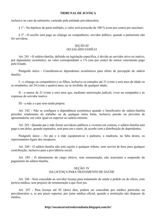 TRIBUNAL DE JUSTIÇA

inclusive no caso de natimorto, custeado pela entidade previdenciária.

      § 1º - Na hipótese de parto múltiplo, o valor será acrescido de 100 % (cem por cento) por nascituro.

      § 2º - O auxílio será pago ao cônjuge ou companheiro, servidor público, quando a parturiente não
for servidora.

                                                    SEÇÃO III
                                               DO SALÁRIO FAMÍLIA

      Art. 241 - O salário-família, definido na legislação específica, é devido ao servidor ativo ou inativo,
por dependente econômico, no valor correspondente a 1% (um por cento) do menor vencimento pago
pelo Estado.

      Parágrafo único - Consideram-se dependentes econômicos para efeito de percepção do salário
família:

      I - o cônjuge ou companheiro e os filhos, inclusive os enteados até 21 (vinte e um) anos de idade ou
se estudantes, até 24 (vinte e quatro) anos, ou se inválido, de qualquer idade;

     II - o menor de 21 (vinte e um) anos que, mediante autorização judicial, viver na companhia e às
expensas do servidor inativo.

      III - a mãe e o pai sem renda própria.

     Art. 242 - Não se configura a dependência econômica quando o beneficiário do salário-família
perceber rendimento do trabalho ou de qualquer outra fonte, inclusive pensão ou provento de
aposentadoria, em valor igual ou superior ao salário-mínimo.

     Art. 243 - Quando pai e mãe forem servidores públicos e viverem em comum, o salário-família será
pago a um deles, quando separados, será para um e outro, de acordo com a distribuição de dependentes.

      Parágrafo único - Ao pai e à mãe equiparam-se o padrasto, a madrasta, na falta destes, os
representantes legais dos incapazes.

      Art. 244 - O salário-família não está sujeito a qualquer tributo, nem servirá de base para qualquer
contribuição, inclusive para a previdência social.

     Art. 245 - O afastamento do cargo efetivo, sem remuneração, não acarretará a suspensão do
pagamento do salário-família.

                                            SEÇÃO IV
                              DA LICENÇA PARA TRATAMENTO DE SAÚDE

      Art. 246 - Será concedida ao servidor licença para tratamento de saúde a pedido ou de ofício, com
perícia médica, sem prejuízo de remuneração a que fizer jus.

      Art. 247 - Para licença até 02 (dois) dias, poderá ser concedida por médico particular ou
previdenciário e, se por prazo superior, por junta médica oficial, quando a instituição não dispuser de
médico.


                           http://osconcurseirosderondonia.blogspot.com.br/
 