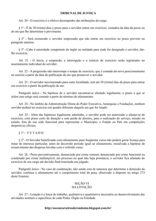 TRIBUNAL DE JUSTIÇA

      Art. 20 - O exercício é o efetivo desempenho das atribuições do cargo.

      § 1º - É de 30 (trinta) dias o prazo para o servidor entrar em exercício, contados da data da posse ou
do ato que lhe determinar o provimento.

     § 2º - Será exonerado o servidor empossado que não entrar em exercício no prazo previsto no
parágrafo anterior.

      § 3º - Cabe à autoridade competente do órgão ou entidade para onde for designado o servidor, dar-
lhe exercício.

      Art. 21 - O início, a suspensão, a interrupção e o reinício do exercício serão registrados no
assentamento individual do servidor.

      Art. 22 - A progressão não interrompe o tempo de exercício, que é contado do novo posicionamento
na carreira a partir da data da publicação do ato que promover o servidor.

     Art. 23 - O servidor movimentado para outra localidade, terá até 30 (trinta) dias de prazo para entrar
em exercício a partir da publicação do ato.

      Parágrafo único - Na hipótese de o servidor encontrar-se afastado legalmente, o prazo a que se
refere este artigo será contado a partir do término do afastamento.

      Art. 24 - No âmbito da Administração Direta do Poder Executivo, Autarquias e Fundações, nenhum
servidor poderá ter exercício em quadro diferente daquele em que for lotado.

      Art. 25 - Além das hipóteses legalmente admitidas, o servidor pode ser autorizado a afastar-se do
exercício, com prazo certo de duração e sem perda de direitos, para a realização do serviço, missão ou
estudo, fora de sua sede funcional para representar o Município, o Estado ou País em competições
desportivas oficiais.

      § 1º - V E T A D O.

       § 2º - O Servidor beneficiado com afastamento para freqüentar curso não poderá gozar licença para
tratar de interesse particular, antes de decorrido período igual ao afastamento, ressalvada a hipótese de
ressarcimento das despesas havidas com o referido curso.

      Art. 26 - Preso preventivamente, denunciado por crime comum, denunciado por crime funcional ou
condenado por crime inafiançável, em processo no qual não haja pronúncia, o servidor fica afastado do
exercício de seu cargo até decisão final transitada em julgado.

      Parágrafo único - No caso de condenação, não sendo esta de natureza que determine a demissão do
servidor, continua o afastamento até o cumprimento total da pena, observado o disposto no artigo 273
deste Estatuto.

                                                  SEÇÃO VI
                                                 DA LOTAÇÃO

      Art. 27 - Lotação é a força de trabalho, qualitativa e quantitativa necessária ao desenvolvimento das
atividades normais e específicas de cada Poder, Órgão ou Entidade.


                            http://osconcurseirosderondonia.blogspot.com.br/
 