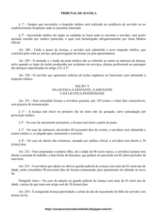 TRIBUNAL DE JUSTIÇA


      § 1º - Sempre que necessário, a inspeção médica será realizada na residência do servidor ou no
estabelecimento hospitalar onde se encontrar internado.

      § 2º - Inexistindo médico do órgão ou entidade no local onde se encontra o servidor, será aceito
atestado emitido por médico particular, o qual será homologado obrigatoriamente por Junta Médica
Oficial.

     Art. 248 - Findo o prazo da licença, o servidor será submetido e nova inspeção médica, que
concluirá pela volta ao serviço, pela prorrogação da licença ou pela aposentadoria.

      Art. 249 - O atestado e o laudo da junta médica não se referirão ao nome ou natureza da doença,
salvo quando se tratar de lesões produzidas por acidentes em serviços, doença profissional ou quaisquer
das doenças especificadas no artigo 232, § 2º.

      Art. 250 - O servidor que apresentar indícios de lesões orgânicas ou funcionais será submetido à
inspeção médica.

                                              SEÇÃO V
                                DA LICENÇA À GESTANTE, À ADOTANTE
                                     E DA LICENÇA-PATERNIDADE

     Art. 251 - Será concedida licença a servidora gestante, por 120 (cento e vinte) dias consecutivos,
sem prejuízo de remuneração.

      § 1º - A licença terá inicio no primeiro dia do nono mês de gestação, salvo antecipação por
prescrição médica.

     § 2º - No caso de nascimento prematuro, a licença terá início a partir do parto.

    § 3º - No caso de natimorto, decorridos 60 (sessenta) dias do evento, a servidora será submetida a
exame médico e, se julgada apta, reassumirá o exercício.

       § 4º - No caso de aborto não criminoso, atestado por médico oficial, a servidora terá direito a 30
(trinta) dias.

       Art. 252 - Para amamentar o próprio filho, até a idade de 06 (seis) meses, a servidora lactante terá
direito a jornada de trabalho, a duas horas de descanso, que poderá ser parcelada em 02 (dois) períodos de
uma hora.

      Art. 253 - A servidora que adotar ou obtiver guarda judicial de criança com mais de 01 (um) ano de
idade, serão concedidos 90 (noventa) dias de licença remunerada, para ajustamento do adotado ao novo
lar.

      Parágrafo único - No caso de adoção ou guarda judicial de criança com mais de 01 (um) ano de
idade, o prazo de que trata este artigo será de 30 (trinta) dias.

     Art. 254 - É assegurada licença paternidade a contar do dia do nascimento do filho do servidor, nos
termos da lei.



                          http://osconcurseirosderondonia.blogspot.com.br/
 