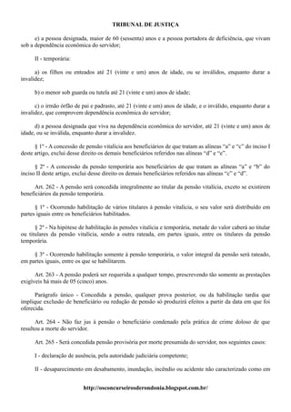 TRIBUNAL DE JUSTIÇA

      e) a pessoa designada, maior de 60 (sessenta) anos e a pessoa portadora de deficiência, que vivam
sob a dependência econômica do servidor;

      II - temporária:

      a) os filhos ou enteados até 21 (vinte e um) anos de idade, ou se inválidos, enquanto durar a
invalidez;

      b) o menor sob guarda ou tutela até 21 (vinte e um) anos de idade;

      c) o irmão órfão de pai e padrasto, até 21 (vinte e um) anos de idade, e o inválido, enquanto durar a
invalidez, que comprovem dependência econômica do servidor;

      d) a pessoa designada que viva na dependência econômica do servidor, até 21 (vinte e um) anos de
idade, ou se inválida, enquanto durar a invalidez.

      § 1º - A concessão de pensão vitalícia aos beneficiários de que tratam as alíneas “a” e “c” do inciso I
deste artigo, exclui desse direito os demais beneficiários referidos nas alíneas “d” e “e”.

      § 2º - A concessão da pensão temporária aos beneficiários de que tratam as alíneas “a” e “b” do
inciso II deste artigo, exclui desse direito os demais beneficiários referidos nas alíneas “c” e “d”.

      Art. 262 - A pensão será concedida integralmente ao titular da pensão vitalícia, exceto se existirem
beneficiários da pensão temporária.

      § 1º - Ocorrendo habilitação de vários titulares à pensão vitalícia, o seu valor será distribuído em
partes iguais entre os beneficiários habilitados.

      § 2º - Na hipótese de habilitação às pensões vitalícia e temporária, metade do valor caberá ao titular
ou titulares da pensão vitalícia, sendo a outra rateada, em partes iguais, entre os titulares da pensão
temporária.

     § 3º - Ocorrendo habilitação somente à pensão temporária, o valor integral da pensão será rateado,
em partes iguais, entre os que se habilitarem.

      Art. 263 - A pensão poderá ser requerida a qualquer tempo, prescrevendo tão somente as prestações
exigíveis há mais de 05 (cinco) anos.

      Parágrafo único - Concedida a pensão, qualquer prova posterior, ou da habilitação tardia que
implique exclusão de beneficiário ou redução de pensão só produzirá efeitos a partir da data em que foi
oferecida.

      Art. 264 - Não faz jus à pensão o beneficiário condenado pela prática de crime doloso de que
resultou a morte do servidor.

      Art. 265 - Será concedida pensão provisória por morte presumida do servidor, nos seguintes casos:

      I - declaração de ausência, pela autoridade judiciária competente;

      II - desaparecimento em desabamento, inundação, incêndio ou acidente não caracterizado como em


                           http://osconcurseirosderondonia.blogspot.com.br/
 