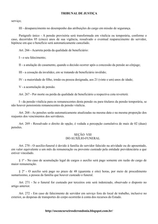 TRIBUNAL DE JUSTIÇA

serviço;

     III - desaparecimento no desempenho das atribuições do cargo em missão de segurança.

      Parágrafo único - A pensão provisória será transformada em vitalícia ou temporária, conforme o
caso, decorridos 05 (cinco) anos de sua vigência, ressalvado o eventual reaparecimento do servidor,
hipótese em que o benefício será automaticamente cancelado.

     Art. 266 - Acarreta perda da qualidade de beneficiário:

     I - o seu falecimento;

     II - a anulação do casamento, quando a decisão ocorrer após a concessão da pensão ao cônjuge;

     III - a cessação da invalidez, em se tratando de beneficiário inválido;

     IV - a maioridade de filho, irmão ou pessoa designada, aos 21 (vinte e um) anos de idade;

     V - a acumulação de pensão.

     Art. 267 - Por morte ou perda da qualidade de beneficiário a respectiva cota reverterá:

     I - da pensão vitalícia para os remanescentes desta pensão ou para titulares da pensão temporária, se
não houver pensionista remanescentes da pensão vitalícia.

      Art. 268 - As pensões serão automaticamente atualizadas na mesma data e na mesma proporção dos
reajustes dos vencimentos dos servidores.

     Art. 269 - Ressalvado o direito de opção, é vedada a percepção cumulativa de mais de 02 (duas)
pensões.

                                               SEÇÃO VIII
                                           DO AUXÍLIO-FUNERAL

      Art. 270 - O auxílio-funeral é devido à família do servidor falecido na atividade ou do aposentado,
em valor equivalente a um mês da remuneração ou provento custeado pela entidade previdenciária a que
estiver vinculado.

     § 1º - No caso de acumulação legal de cargos o auxílio será pago somente em razão do cargo de
maior remuneração.

     § 2º - O auxílio será pago no prazo de 48 (quarenta e oito) horas, por meio de procedimento
sumaríssimo, a pessoa da família que houver custeado o funeral.

      Art. 271 - Se o funeral for custeado por terceiros este será indenizado, observado o disposto no
artigo anterior.

      Art. 272 - Em caso de falecimento de servidor em serviço fora do local de trabalho, inclusive no
exterior, as despesas de transportes do corpo ocorrerão à conta dos recursos do Estado.



                          http://osconcurseirosderondonia.blogspot.com.br/
 