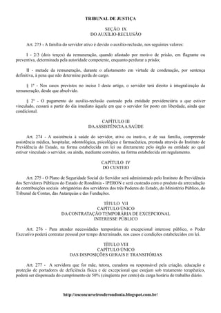 TRIBUNAL DE JUSTIÇA

                                              SEÇÃO IX
                                         DO AUXÍLIO-RECLUSÃO

     Art. 273 - A família do servidor ativo é devido o auxílio-reclusão, nos seguintes valores:

     I - 2/3 (dois terços) da remuneração, quando afastado por motivo de prisão, em flagrante ou
preventiva, determinada pela autoridade competente, enquanto perdurar a prisão;

      II - metade da remuneração, durante o afastamento em virtude de condenação, por sentença
definitiva, à pena que não determine perda do cargo.

     § 1º - Nos casos previstos no inciso I deste artigo, o servidor terá direito à integralização da
remuneração, desde que absolvido.

      § 2º - O pagamento do auxílio-reclusão custeado pela entidade previdenciária a que estiver
vinculado, cessará a partir do dia imediato àquele em que o servidor for posto em liberdade, ainda que
condicional.

                                             CAPÍTULO III
                                        DA ASSISTÊNCIA A SAÚDE

      Art. 274 - A assistência à saúde do servidor, ativo ou inativo, e de sua família, compreende
assistência médica, hospitalar, odontológica, psicológica e farmacêutica, prestada através do Instituto de
Previdência do Estado, na forma estabelecida em lei ou diretamente pelo órgão ou entidade ao qual
estiver vinculado o servidor, ou ainda, mediante convênio, na forma estabelecida em regulamento.

                                               CAPÍTULO IV
                                               DO CUSTEIO

     Art. 275 - O Plano de Seguridade Social do Servidor será administrado pelo Instituto de Previdência
dos Servidores Públicos do Estado de Rondônia - IPERON e será custeado com o produto da arrecadação
de contribuições sociais obrigatórias dos servidores dos três Poderes do Estado, do Ministério Público, do
Tribunal de Contas, das Autarquias e das Fundações.

                                         TÍTULO VII
                                       CAPÍTULO ÚNICO
                         DA CONTRATAÇÃO TEMPORÁRIA DE EXCEPCIONAL
                                     INTERESSE PÚBLICO

     Art. 276 - Para atender necessidades temporárias de excepcional interesse público, o Poder
Executivo poderá contratar pessoal por tempo determinado, nos casos e condições estabelecidos em lei.

                                           TÍTULO VIII
                                         CAPÍTULO ÚNICO
                              DAS DISPOSIÇÕES GERAIS E TRANSITÓRIAS

      Art. 277 - A servidora que for mãe, tutora, curadora ou responsável pela criação, educação e
proteção de portadores de deficiência física e de excepcional que estejam sob tratamento terapêutico,
poderá ser dispensada do cumprimento de 50% (cinqüenta por cento) da carga horária de trabalho diário.



                          http://osconcurseirosderondonia.blogspot.com.br/
 
