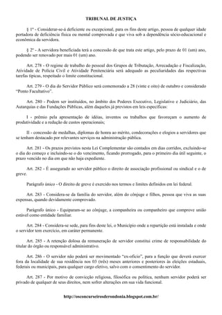 TRIBUNAL DE JUSTIÇA

      § 1º - Considerar-se-á deficiente ou excepcional, para os fins deste artigo, pessoa de qualquer idade
portadora de deficiência física ou mental comprovada e que viva sob a dependência sócio-educacional e
econômica da servidora.

     § 2º - A servidora beneficiada terá a concessão de que trata este artigo, pelo prazo de 01 (um) ano,
podendo ser renovado por mais 01 (um) ano.

      Art. 278 - O regime de trabalho do pessoal dos Grupos de Tributação, Arrecadação e Fiscalização,
Atividade de Polícia Civil e Atividade Penitenciária será adequado as peculiaridades das respectivas
tarefas típicas, respeitado o limite constitucional.

     Art. 279 - O dia do Servidor Público será comemorado a 28 (vinte e oito) de outubro e considerado
“Ponto Facultativo”.

     Art. 280 - Podem ser instituídos, no âmbito dos Poderes Executivo, Legislativo e Judiciário, das
Autarquias e das Fundações Públicas, além daqueles já previstos em leis específicas:

     I - prêmio pela apresentação de idéias, inventos ou trabalhos que favoreçam o aumento de
produtividade e a redução de custos operacionais;

      II - concessão de medalhas, diplomas de honra ao mérito, condecorações e elogios a servidores que
se tenham destacado por relevantes serviços na administração pública.

      Art. 281 - Os prazos previstos nesta Lei Complementar são contados em dias corridos, excluindo-se
o dia do começo e incluindo-se o do vencimento, ficando prorrogado, para o primeiro dia útil seguinte, o
prazo vencido no dia em que não haja expediente.

      Art. 282 - É assegurado ao servidor público o direito de associação profissional ou sindical e o de
greve.

      Parágrafo único - O direito de greve é exercido nos termos e limites definidos em lei federal.

     Art. 283 - Considera-se da família do servidor, além do cônjuge e filhos, pessoa que viva as suas
expensas, quando devidamente comprovado.

      Parágrafo único - Equiparam-se ao cônjuge, a companheira ou companheiro que comprove união
estável como entidade familiar.

      Art. 284 - Considera-se sede, para fins deste lei, o Município onde a repartição está instalada e onde
o servidor tem exercício, em caráter permanente.

       Art. 285 - A retenção dolosa da remuneração de servidor constitui crime de responsabilidade do
titular do órgão ou responsável administrativo.

      Art. 286 - O servidor não poderá ser movimentado “ex-oficio”, para a função que deverá exercer
fora da localidade de sua residência nos 03 (três) meses anteriores e posteriores às eleições estaduais,
federais ou municipais, para qualquer cargo eletivo, salvo com o consentimento do servidor.

      Art. 287 - Por motivo de convicção religiosa, filosófica ou política, nenhum servidor poderá ser
privado de qualquer de seus direitos, nem sofrer alterações em sua vida funcional.


                           http://osconcurseirosderondonia.blogspot.com.br/
 