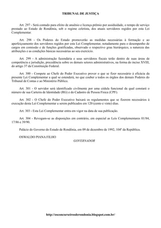 TRIBUNAL DE JUSTIÇA


      Art. 297 - Será contado para efeito de anuênio e licença prêmio por assiduidade, o tempo de serviço
prestado ao Estado de Rondônia, sob o regime celetista, dos atuais servidores regidos por esta Lei
Complementar.

      Art. 298 - Os Poderes do Estado promoverão as medidas necessárias à formação e ao
aperfeiçoamento dos servidores regidos por esta Lei Complementar, notadamente para o desempenho de
cargos em comissão e de funções gratificadas, observado o respectivo grau hierárquico, a natureza das
atribuições e as condições básicas necessárias ao seu exercício.

      Art. 299 - A administração fazendária e seus servidores fiscais terão dentro de suas áreas de
competência e jurisdição, precedência sobre os demais setores administrativos, na forma do inciso XVIII,
do artigo 37 da Constituição Federal.

      Art. 300 - Compete ao Chefe do Poder Executivo prover o que se fizer necessário à eficácia da
presente Lei Complementar a qual se estenderá, no que couber a todos os órgãos dos demais Poderes do
Tribunal de Contas e ao Ministério Público.

    Art. 301 - O servidor será identificado civilmente por uma cédula funcional da qual constará o
número de sua Carteira de Identidade (RG) e do Cadastro de Pessoa Física (CPF).

     Art. 302 - O Chefe do Poder Executivo baixará os regulamentos que se fizerem necessários à
execução desta Lei Complementar a serem publicados em 120 (cento e vinte) dias.

     Art. 303 - Esta Lei Complementar entra em vigor na data de sua publicação.

     Art. 304 - Revogam-se as disposições em contrário, em especial as Leis Complementares 01/84,
17/86 e 39/90.

     Palácio do Governo do Estado de Rondônia, em 09 de dezembro de 1992, 104º da República.

     OSWALDO PIANA FILHO
                                               GOVERNADOR




                          http://osconcurseirosderondonia.blogspot.com.br/
 