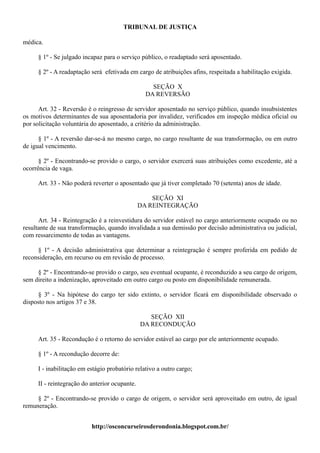 TRIBUNAL DE JUSTIÇA

médica.

     § 1º - Se julgado incapaz para o serviço público, o readaptado será aposentado.

     § 2º - A readaptação será efetivada em cargo de atribuições afins, respeitada a habilitação exigida.

                                                  SEÇÃO X
                                                DA REVERSÃO

      Art. 32 - Reversão é o reingresso de servidor aposentado no serviço público, quando insubsistentes
os motivos determinantes de sua aposentadoria por invalidez, verificados em inspeção médica oficial ou
por solicitação voluntária do aposentado, a critério da administração.

      § 1º - A reversão dar-se-á no mesmo cargo, no cargo resultante de sua transformação, ou em outro
de igual vencimento.

      § 2º - Encontrando-se provido o cargo, o servidor exercerá suas atribuições como excedente, até a
ocorrência de vaga.

     Art. 33 - Não poderá reverter o aposentado que já tiver completado 70 (setenta) anos de idade.

                                                   SEÇÃO XI
                                               DA REINTEGRAÇÃO

      Art. 34 - Reintegração é a reinvestidura do servidor estável no cargo anteriormente ocupado ou no
resultante de sua transformação, quando invalidada a sua demissão por decisão administrativa ou judicial,
com ressarcimento de todas as vantagens.

     § 1º - A decisão administrativa que determinar a reintegração é sempre proferida em pedido de
reconsideração, em recurso ou em revisão de processo.

     § 2º - Encontrando-se provido o cargo, seu eventual ocupante, é reconduzido a seu cargo de origem,
sem direito a indenização, aproveitado em outro cargo ou posto em disponibilidade remunerada.

      § 3º - Na hipótese do cargo ter sido extinto, o servidor ficará em disponibilidade observado o
disposto nos artigos 37 e 38.

                                                  SEÇÃO XII
                                               DA RECONDUÇÃO

     Art. 35 - Recondução é o retorno do servidor estável ao cargo por ele anteriormente ocupado.

     § 1º - A recondução decorre de:

     I - inabilitação em estágio probatório relativo a outro cargo;

     II - reintegração do anterior ocupante.

     § 2º - Encontrando-se provido o cargo de origem, o servidor será aproveitado em outro, de igual
remuneração.


                          http://osconcurseirosderondonia.blogspot.com.br/
 