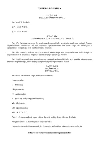 TRIBUNAL DE JUSTIÇA


                                              SEÇÃO XIII
                                        DA ASCENSÃO FUNCIONAL

     Art. 36 - V E T A D O.

     § 1º - V E T A D O.

     § 2º - V E T A D O.

                                            SEÇÃO XIV
                             DA DISPONIBILIDADE E DO APROVEITAMENTO

     Art. 37 - Extinto o cargo ou declarada sua desnecessidade, seu titular, desde que estável, fica em
disponibilidade remunerada até seu adequado aproveitamento em outro cargo de atribuições e
vencimentos compatíveis com o anteriormente ocupado.

     Art. 38 - Havendo mais de um concorrente à mesma vaga, tem preferência o de maior tempo de
disponibilidade e, no caso de empate, o de maior tempo de serviço público.

      Art. 39 - Fica sem efeito o aproveitamento e cessada a disponibilidade, se o servidor não entrar em
exercício no prazo legal, salvo doença comprovada pelo órgão médico oficial.

                                                CAPÍTULO II
                                               SEÇÃO ÚNICA
                                               DA VACÂNCIA

     Art. 40 - A vacância do cargo público decorrerá de:

     I - exoneração;

     II - demissão;

     III - promoção;

     IV - readaptação;

     V - posse em outro cargo inacumulável;

     VI - falecimento;

     VII - aposentadoria;

     VIII - V E T A D O.

     Art. 41 - A exoneração de cargo efetivo dar-se-á pedido do servidor ou de ofício.

     Parágrafo único - A exoneração de ofício dar-se-á:

     I - quando não satisfeitas as condições do estágio probatório e não couber a recondução;


                            http://osconcurseirosderondonia.blogspot.com.br/
 