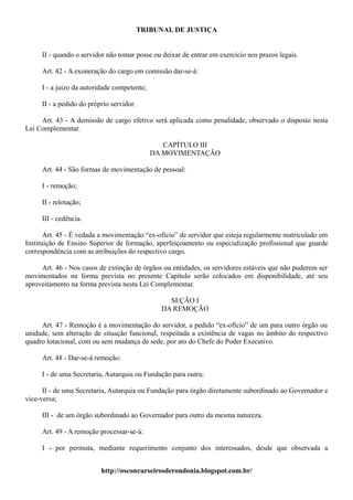 TRIBUNAL DE JUSTIÇA


     II - quando o servidor não tomar posse ou deixar de entrar em exercício nos prazos legais.

     Art. 42 - A exoneração do cargo em comissão dar-se-á:

     I - a juízo da autoridade competente;

     II - a pedido do próprio servidor.

     Art. 43 - A demissão de cargo efetivo será aplicada como penalidade, observado o disposto nesta
Lei Complementar.

                                                CAPÍTULO III
                                             DA MOVIMENTAÇÃO

     Art. 44 - São formas de movimentação de pessoal:

     I - remoção;

     II - relotação;

     III - cedência.

       Art. 45 - É vedada a movimentação “ex-ofício” de servidor que esteja regularmente matriculado em
Instituição de Ensino Superior de formação, aperfeiçoamento ou especialização profissional que guarde
correspondência com as atribuições do respectivo cargo.

     Art. 46 - Nos casos de extinção de órgãos ou entidades, os servidores estáveis que não puderem ser
movimentados na forma prevista no presente Capítulo serão colocados em disponibilidade, até seu
aproveitamento na forma prevista nesta Lei Complementar.

                                                 SEÇÃO I
                                               DA REMOÇÃO

     Art. 47 - Remoção é a movimentação do servidor, a pedido “ex-ofício” de um para outro órgão ou
unidade, sem alteração de situação funcional, respeitada a existência de vagas no âmbito do respectivo
quadro lotacional, com ou sem mudança de sede, por ato do Chefe do Poder Executivo.

     Art. 48 - Dar-se-á remoção:

     I - de uma Secretaria, Autarquia ou Fundação para outra;

      II - de uma Secretaria, Autarquia ou Fundação para órgão diretamente subordinado ao Governador e
vice-versa;

     III - de um órgão subordinado ao Governador para outro da mesma natureza.

     Art. 49 - A remoção processar-se-á:

     I - por permuta, mediante requerimento conjunto dos interessados, desde que observada a


                          http://osconcurseirosderondonia.blogspot.com.br/
 